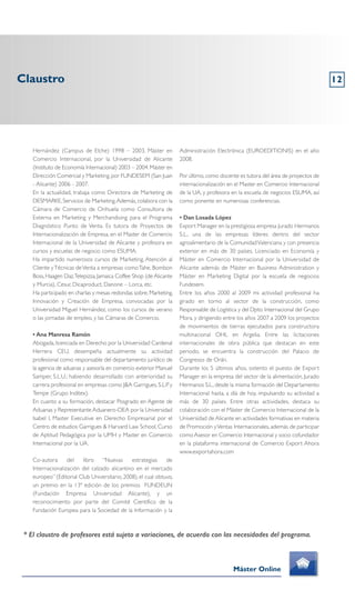 Claustro 12
Máster Online
* El claustro de profesores está sujeto a variaciones, de acuerdo con las necesidades del programa.
Hernández (Campus de Elche) 1998 – 2003. Máster en
Comercio Internacional, por la Universidad de Alicante
(Instituto de Economía Internacional) 2003 – 2004.Máster en
Dirección Comercial y Marketing, por FUNDESEM (San Juan
- Alicante) 2006 - 2007.
En la actualidad, trabaja como Directora de Marketing de
DESMARKE, Servicios de Marketing.Además, colabora con la
Cámara de Comercio de Orihuela como Consultora de
Externa en Marketing y Merchandising para el Programa
Diagnóstico Punto de Venta. Es tutora de Proyectos de
Internacionalización de Empresa, en el Master de Comercio
Internacional de la Universidad de Alicante y profesora en
cursos y escuelas de negocio como ESUMA.
Ha impartido numerosos cursos de Marketing, Atención al
Cliente yTécnicas deVenta a empresas comoTahe, Bombon
Boss,Haagen Daz,Telepizza,Jamaica Coffee Shop (de Alicante
y Murcia), Cesur, Dicaproduct, Danone – Lorca, etc.
Ha participado en charlas y mesas redondas sobre,Marketing,
Innovación y Creación de Empresa, convocadas por la
Universidad Miguel Hernández, como los cursos de verano
o las jornadas de empleo, y las Cámaras de Comercio.
• Ana Manresa Ramón
Abogada, licenciada en Derecho por la Universidad Cardenal
Herrera CEU, desempeña actualmente su actividad
profesional como responsable del departamento jurídico de
la agencia de aduanas y asesoría en comercio exterior Manuel
Samper, S.L.U.; habiendo desarrollado con anterioridad su
carrera profesional en empresas como J&A Garrigues, S.L.P. y
Tempe (Grupo Inditex).
En cuanto a su formación, destacar Posgrado en Agente de
Aduanas y Representante Aduanero-OEA por la Universidad
Isabel I, Master Executive en Derecho Empresarial por el
Centro de estudios Garrigues & Harvard Law School, Curso
de Aptitud Pedagógica por la UMH y Master en Comercio
Internacional por la UA.
Co-autora del libro “Nuevas estrategias de
Internacionalización del calzado alicantino en el mercado
europeo” (Editorial Club Universitario, 2008), el cual obtuvo,
un premio en la 13ª edición de los premios FUNDEUN
(Fundación Empresa Universidad Alicante), y un
reconocimiento por parte del Comité Científico de la
Fundación Europea para la Sociedad de la Información y la
Administración Electrónica (EUROEDITIONIS) en el año
2008.
Por último, como docente es tutora del área de proyectos de
internacionalización en el Master en Comercio Internacional
de la UA, y profesora en la escuela de negocios ESUMA, así
como ponente en numerosas conferencias.
• Dan Losada López
Export Manager en la prestigiosa empresa Jurado Hermanos
S.L., una de las empresas líderes dentro del sector
agroalimentario de la ComunidadValenciana y con presencia
exterior en más de 30 países. Licenciado en Economía y
Máster en Comercio Internacional por la Universidad de
Alicante además de Máster en Business Administration y
Máster en Marketing Digital por la escuela de negocios
Fundesem.
Entre los años 2000 al 2009 mi actividad profesional ha
girado en torno al sector de la construcción, como
Responsable de Logística y del Dpto. Internacional del Grupo
Mora, y dirigiendo entre los años 2007 a 2009 los proyectos
de movimientos de tierras ejecutados para constructora
multinacional OHL en Argelia. Entre las licitaciones
internacionales de obra pública que destacan en este
periodo, se encuentra la construcción del Palacio de
Congresos de Orán.
Durante los 5 últimos años, ostento el puesto de Export
Manager en la empresa del sector de la alimentación, Jurado
Hermanos S.L., desde la misma formación del Departamento
Internacional hasta, a día de hoy, impulsando su actividad a
más de 30 países. Entre otras actividades, destaca su
colaboración con el Máster de Comercio Internacional de la
Universidad de Alicante en actividades formativas en materia
de Promoción yVentas Internacionales, además de participar
como Asesor en Comercio Internacional y socio cofundador
en la plataforma internacional de Comercio Export Ahora
www.exportahora.com
 