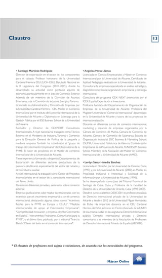 Claustro
Máster Online
* El claustro de profesores está sujeto a variaciones, de acuerdo con las necesidades del programa.
• Santiago Martínez Rodríguez
Director de exportación en el sector de los componentes
para el calzado. Profesor honorario de la Universidad
Cardenal Herrera CEU (UCH-CEU). Diputado Nacional en
la X Legislatura del Congreso (2011-2015), donde ha
desarrollado su actividad como portavoz adjunto de
economía, particularmente en el área de Comercio Exterior.
Además de ser miembro de la Comisión de Asuntos
Exteriores y de la Comisión de Industria, Energía yTurismo.
Licenciado en Administración y Dirección de Empresas por
la Universidad Cardenal Herrera – CEU.Máster en Comercio
Internacional por el Instituto de Economía Internacional de la
Universidad de Alicante y Diplomado en Liderazgo para la
Gestión Pública por el IESE Business School de la Universidad
de Navarra.
Fundador y Director de GEXPORT Consultores
Internacionales.A nivel nacional, ha trabajado comoTécnico
Externo en el Ministerio de Industria,Turismo y Comercio
para la Dirección General de Política de la pequeña y
mediana empresa. También ha coordinado el “grupo de
trabajo de Crecimiento Empresarial” del Observatorio de la
PYME. Es tutor de proyectos en el Master de comercio
internacional de la Universidad de Alicante.
Tiene experiencia formando y dirigiendo Departamentos de
Exportación de diferentes sectores productivos de la
provincia de Alicante, especialmente del sector del calzado y
de su industria auxiliar.
A nivel internacional,ha trabajado como Gestor de Proyectos
Internacionales en el sector de la consultoría internacional
del Reino Unido.
Ponente en diferentes jornadas y seminarios sobre comercio
exterior.
Entre sus publicaciones cabe resaltar las relacionadas con los
incentivos para el crecimiento empresarial o con el comercio
internacional, destacando algunas obras como: “Incentivos
fiscales para la PYME en Europa y EE.UU.”, “Medidas
internacionales de apoyo al Crecimiento Empresarial”,
"Competitividad, Innovación y empresas de Alto Crecimiento
en España”,“Instrumentos Financieros Comunitarios para la
PYME”, o el último libro publicado por la editorial Tirant lo
Blanch "Claves del éxito en el comercio Internacional".
• Angélica Miras Llamas
Licenciada en Ciencias Empresariales y Máster en Comercio
Internacional por la Universidad de Alicante. Certificado de
Aptitud Pedagógica realizado en la Universidad de Alicante.
Consultora de empresas especializada en análisis estratégico,
diagnóstico empresarial,organización empresarial y estrategia
internacional.
Consultora del programa ICEX NEXT promovido por el
ICEX España Exportación e Inversiones.
Profesora Asociada del Departamento de Organización de
Empresas de la Universidad de Alicante. Profesora del
Magister Universitario“Comercio Internacional” desarrollado
en la Universidad de Alicante y tutora de los proyectos de
internacionalización.
Docente en diferentes cursos de comercio internacional,
marketing y creación de empresas organizados por la
Cámara de Comercio de Murcia, Cámara de Comercio de
Alicante, Cámara de Comercio de Salamanca, Escuela de
Organización Industrial, ESIC Business & Marketing School,
ESUMA, Universidad Politécnica de Valencia, Confederación
Empresarial de la Provincia de Alicante, FUNDESEM Business
School. Miembro de la Asociación del Máster en Comercio
Internacional de la Universidad de Alicante (AMCI).
• Lerdys Saray Heredia Sánchez
Licenciada en Derecho por la Universidad de Oriente, Cuba,
(1993) y por la Universidad de Alicante (2000), es Master en
Propiedad Industrial e Intelectual y Sociedad de la
Información por la Universidad de Alicante, (1996).
Se ha desempeñado como Juez del Tribunal Provincial de
Santiago de Cuba, Cuba, y Profesora de la Facultad de
Derecho de la Universidad de Oriente, Cuba (1993-2000).
Desde el curso académico 2000-2001 es profesora Asociada
de Derecho internacional privado de la Universidad de
Alicante y desde el 2012 de la Universidad Miguel Hernández
de Elche. Ha impartido docencia en el CEU Cardenal
Herrera,de Elche,así como en Centro Asociado de la UNED
de esa misma ciudad en las asignaturas Derecho Internacional
público Derecho internacional privado y Derecho
comunitario y es miembro de la Asociación de Profesores
de Derecho Internacional Privado de España (AEDIPRI).
13
 