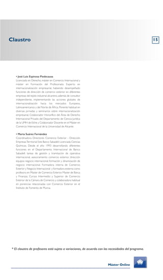 Claustro
Máster Online
* El claustro de profesores está sujeto a variaciones, de acuerdo con las necesidades del programa.
• José Luis Espinosa Piedecausa
Licenciado en Derecho, máster en Comercio Internacional y
máster en Formación del Profesorado. Experto en
internacionalización empresarial, habiendo desempeñado
funciones de dirección de comercio exterior en diferentes
empresas del tejido industrial alicantino, además de consultor
independiente, implementando las acciones globales de
internacionalización hacia los mercados Europeos,
Latinoamericanos y del Norte de África. Ponente habitual en
diversas jornadas y seminarios sobre internacionalización
empresarial, Colaborador Honorífico del Área de Derecho
Internacional Privado del Departamento de Ciencia Jurídica
de la UMH de Elche y Colaborador Docente en el Máster en
Comercio Internacional de la Universidad de Alicante.
• Marta Suárez Fernández
Coordinadora Directores Comercio Exterior - Dirección
EmpresasTerritorial Este Banco Sabadell. Licenciada Ciencias
Químicas. Desde el año 1993 desarrollando diferentes
funciones en el Departamento Internacional de Banco
Sabadell: tareas de gestión y tramitación de operativa
internacional, asesoramiento comercio exterior, dirección
equipos negocio internacional, formación y dinamización de
negocio internacional. Formadora interna de Comercio
Exterior y Negocio Internacional y formadora externa como
profesora en Master de Comercio Exterior, Master de Banca
y Finanzas, Cursos Intermedio y Superior de Comercio
Exterior de la Cámara de Comercio y colaboradora habitual
en ponencias relacionadas con Comercio Exterior en el
Instituto de Fomento de Murcia.
15
 