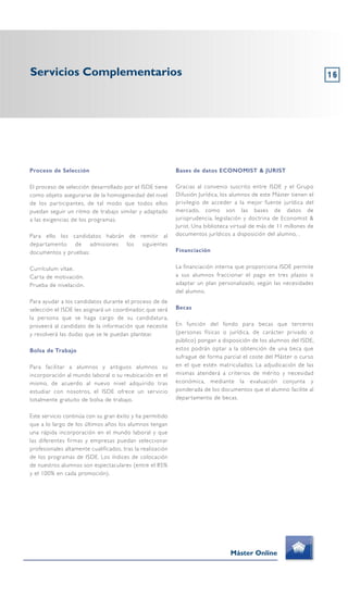 16
Proceso de Selección
El proceso de selección desarrollado por el ISDE tiene
como objeto asegurarse de la homogeneidad del nivel
de los participantes, de tal modo que todos ellos
puedan seguir un ritmo de trabajo similar y adaptado
a las exigencias de los programas.
Para ello los candidatos habrán de remitir al
departamento de admisiones los siguientes
documentos y pruebas:
Currículum vítae.
Carta de motivación.
Prueba de nivelación.
Para ayudar a los candidatos durante el proceso de de
selección el ISDE les asignará un coordinador, que será
la persona que se haga cargo de su candidatura,
proveerá al candidato de la información que necesite
y resolverá las dudas que se le puedan plantear.
Bolsa de Trabajo
Para facilitar a alumnos y antiguos alumnos su
incorporación al mundo laboral o su reubicación en el
mismo, de acuerdo al nuevo nivel adquirido tras
estudiar con nosotros, el ISDE ofrece un servicio
totalmente gratuito de bolsa de trabajo.
Este servicio continúa con su gran éxito y ha permitido
que a lo largo de los últimos años los alumnos tengan
una rápida incorporación en el mundo laboral y que
las diferentes firmas y empresas puedan seleccionar
profesionales altamente cualificados, tras la realización
de los programas de ISDE. Los índices de colocación
de nuestros alumnos son espectaculares (entre el 85%
y el 100% en cada promoción).
Bases de datos ECONOMIST & JURIST
Gracias al convenio suscrito entre ISDE y el Grupo
Difusión Jurídica, los alumnos de este Máster tienen el
privilegio de acceder a la mejor fuente jurídica del
mercado, como son las bases de datos de
jurisprudencia, legislación y doctrina de Economist &
Jurist. Una biblioteca virtual de más de 11 millones de
documentos jurídicos a disposición del alumno, .
Financiación
La financiación interna que proporciona ISDE permite
a sus alumnos fraccionar el pago en tres plazos o
adaptar un plan personalizado, según las necesidades
del alumno.
Becas
En función del fondo para becas que terceros
(personas físicas o jurídica, de carácter privado o
público) pongan a disposición de los alumnos del ISDE,
estos podrán optar a la obtención de una beca que
sufrague de forma parcial el coste del Máster o curso
en el que estén matriculados. La adjudicación de las
mismas atenderá a criterios de mérito y necesidad
económica, mediante la evaluación conjunta y
ponderada de los documentos que el alumno facilite al
departamento de becas.
Servicios Complementarios
Máster Online
 