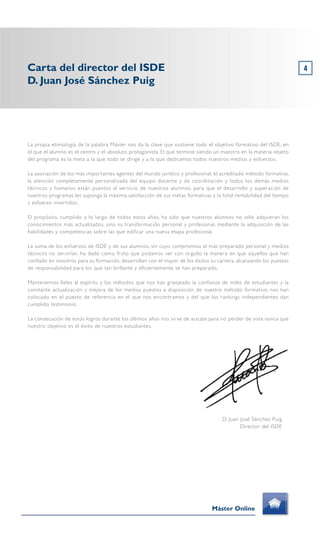 La propia etimología de la palabra Máster nos da la clave que sostiene todo el objetivo formativo del ISDE, en
el que el alumno es el centro y el absoluto protagonista. El que termine siendo un maestro en la materia objeto
del programa es la meta a la que todo se dirige y a la que dedicamos todos nuestros medios y esfuerzos.
La asociación de los más importantes agentes del mundo jurídico y profesional, el acreditado método formativo,
la atención completamente personalizada del equipo docente y de coordinación y todos los demás medios
técnicos y humanos están puestos al servicio de nuestros alumnos, para que el desarrollo y superación de
nuestros programas les suponga la máxima satisfacción de sus metas formativas y la total rentabilidad del tiempo
y esfuerzo invertidos.
El propósito, cumplido a lo largo de todos estos años, ha sido que nuestros alumnos no sólo adquieran los
conocimientos más actualizados, sino su transformación personal y profesional, mediante la adquisición de las
habilidades y competencias sobre las que edificar una nueva etapa profesional.
La suma de los esfuerzos de ISDE y de sus alumnos, sin cuyo compromiso el más preparado personal y medios
técnicos no servirían, ha dado como fruto que podamos ver con orgullo la manera en que aquellos que han
confiado en nosotros para su formación, desarrollan con el mayor de los éxitos su carrera, alcanzando los puestos
de responsabilidad para los que tan brillante y eficientemente se han preparado.
Mantenernos fieles al espíritu y los métodos que nos han granjeado la confianza de miles de estudiantes y la
constante actualización y mejora de los medios puestos a disposición de nuestro método formativo, nos han
colocado en el puesto de referencia en el que nos encontramos y del que los rankings independientes dan
cumplido testimonio.
La consecución de estos logros durante los últimos años nos sirve de acicate para no perder de vista nunca que
nuestro objetivo es el éxito de nuestros estudiantes.
4Carta del director del ISDE
D. Juan José Sánchez Puig
Máster Online
D. Juan José Sánchez Puig
Director del ISDE
 
