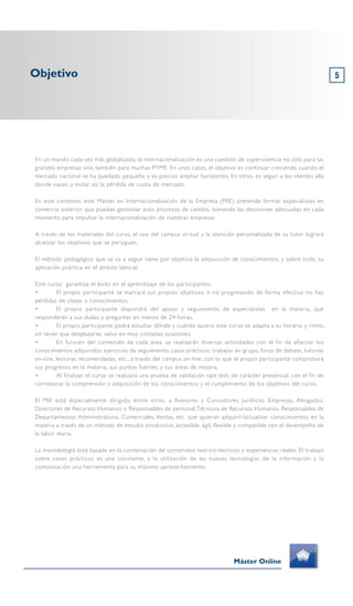 5
En un mundo cada vez más globalizado, la internacionalización es una cuestión de supervivencia no sólo para las
grandes empresas sino también para muchas PYME. En unos casos, el objetivo es continuar creciendo cuando el
mercado nacional se ha quedado pequeño y es preciso ampliar horizontes. En otros, es seguir a los clientes allá
donde vayan, y evitar así la pérdida de cuota de mercado.
En este contexto, este Máster en Internacionalización de la Empresa (MIE) pretende formar especialistas en
comercio exterior que puedan gestionar esos procesos de cambio, tomando las decisiones adecuadas en cada
momento para impulsar la internacionalización de nuestras empresas.
A través de los materiales del curso, el uso del campus virtual y la atención personalizada de su tutor logrará
alcanzar los objetivos que se persiguen.
El método pedagógico que se va a seguir tiene por objetivo la adquisición de conocimientos, y sobre todo, su
aplicación práctica en el ámbito laboral.
Este curso garantiza el éxito en el aprendizaje de los participantes:
➢ El propio participante se marcará sus propios objetivos, e irá progresando de forma efectiva: no hay
pérdidas de clases o conocimientos.
➢ El propio participante dispondrá del apoyo y seguimiento de especialistas en la materia, que
responderán a sus dudas y preguntas en menos de 24 horas.
➢ El propio participante podrá estudiar dónde y cuándo quiera: este curso se adapta a su horario y ritmo,
sin tener que desplazarse, salvo en muy contadas ocasiones.
➢ En función del contenido de cada área, se realizarán diversas actividades con el fin de afianzar los
conocimientos adquiridos: ejercicios de seguimiento, casos prácticos, trabajos en grupo, foros de debate, tutorías
on-line, lecturas recomendadas, etc., a través del campus on-line, con lo que el propio participante comprobará
sus progresos en la materia, sus puntos fuertes, y sus áreas de mejora.
➢ Al finalizar el curso se realizará una prueba de validación tipo test, de carácter presencial, con el fin de
corroborar la comprensión y adquisición de los conocimientos y el cumplimiento de los objetivos del curso.
El MIE está especialmente dirigido, entre otros, a Asesores y Consultores jurídicos, Empresas, Abogados,
Directores de Recursos Humanos o Responsables de personal,Técnicos de Recursos Humanos, Responsables de
Departamentos Administrativos, Comerciales, Ventas, etc. que quieran adquirir/actualizar conocimientos en la
materia a través de un método de estudio productivo, accesible, ágil, flexible y compatible con el desempeño de
la labor diaria.
La metodología está basada en la combinación de contenidos teórico-técnicos y experiencias reales. El trabajo
sobre casos prácticos es una constante, y la utilización de las nuevas tecnologías de la información y la
comunicación una herramienta para su máximo aprovechamiento.
Objetivo
Máster Online
 