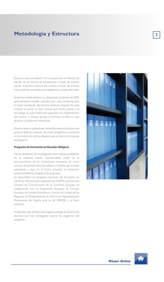 7
Gracias a esta vinculación y la incorporación al método de
estudio de un sistema de actualización a través de nuestro
portal, el alumno estará al día y podrá conocer de primera
mano todas las actualizaciones legislativas y jurisprudenciales.
El alumno tendrá siempre a su disposición al claustro de ISDE,
para plantearle aquellas consultas que sean necesarias para
la mejor asimilación del temario. Además después de cada
módulo se abrirá un foro virtual, que recrea gracias a la
tecnología un aula tradicional, superados los impedimentos
del espacio y tiempo gracias al formato on-line, en que
alumnos y profesores interactúan.
Estamos ante un aprendizaje tremendamente productivo, que
ayuda al alumno a avanzar de modo progresivo y constante
en la consecución de los objetivos que se marcó al comenzar
el programa.
Programa de formación en Bruselas (Bélgica).
Como estudiantes de un postgrado sobre internacionalización
de la empresa resulta imprescindible incidir en el
funcionamiento de las instituciones europeas, así como
conocer,de primera mano,las políticas y medidas que se están
adoptando o que, en el futuro próximo, se adoptarán,
fundamentalmente dirigidas a las empresas.
Se desarrollará un programa exclusivo de formación en
comercio internacional, organizado por el ISDE y la Dirección
General de Comunicación de la Comisión Europea, en
colaboración con el Parlamento Europeo, el Consejo
Europeo, el Comité Económico y Social, el Comité de las
Regiones, el Parlamentarium, la Oficina de Representación
Permanente de España ante la UE (REPER) y el Euro
InfoPoint.
Finalizando esta semana tiene lugar la entrega de títulos a los
alumnos que han conseguido superar las exigencias del
programa.
Metodología y Estructura
Máster Online
 