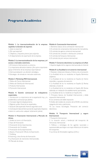 8
Módulo 1: La internacionalización de la empresa
española: la decisión de exportar.
1. ¿Qué es exportar?
2. ¿Por qué exportar?
3.. Objetivos y requisitos previos para exportar.
4.. El departamento de exportación de la empresa.
Módulo 2: La internacionalización de las empresas y el
acceso a mercados exteriores.
1..El Comercio Internacional y su entorno.
2. La importancia del sector exterior: ¿Por qué es importante
apoyar el fomento de las empresas exportadoras?
3. Internacionalización: una decisión estratégica.
4. Estrategias de entrada en mercados exteriores.
Módulo 3: Marketing MIX Internacional.
1. Política de Precios Internacional.
2. Política de Distribución Internacional.
3. Producto Internacional.
4. Promoción Internacional.
Módulo 4: Gestión contractual de trabajadores
expatriados.
1. Introducción: La importancia de la expatriación hoy y la
problemática contractual que plantea.
2. Concepto legal de desplazamiento.
3. Régimen jurídico fiscal de los expatriados.
4. Situación del expatriado frente la seguridad social.
5.Contratación laboral Internacional de expatriados:Aspectos
a tener en cuenta ante cualquier reclamación Judicial.
Módulo 5: Financiación Internacional y Mercado de
divisas.
1.Análisis en torno a la financiación.
2.Tipos de Financiación.
3. Financiación de las importaciones.
4. Financiación de Circulante
5. Financiación de las exportaciones.
6.Apoyo y Financiación Oficial a la Exportación.
7. Forfaiting.
8. Factoring y otras formas de financiación.
9. La financiación de inversiones internacionales.
10. Mercado de divisas.
Módulo 6: Contratación Internacional.
1. Elementos básicos de la contratación internacional
2. El contrato de compraventa internacional de mercaderías.
3. El contrato de agencia comercial internacional.
4. El contrato de concesión o distribución comercial
5. El contrato de franquicia internacional.
6. El contrato de joint venture internacional.
Módulo 7: Comercio electrónico: La empresa en la Red.
1.Aspectos legales de los negocios internacionales en Internet
Módulo 8: La fiscalidad en el comercio internacional
1. Potestad y Soberanía tributaria. Criterios de armonización.
2. La fiscalidad de los no residentes en España. Elementos
subjetivos.
3. La fiscalidad de los no residentes en España (I). Hecho
imponible y supuestos de exención.
4. La fiscalidad de los no residentes en España (I). Rentas
obtenidas a través de
5. La fiscalidad de los no residentes en España (III). Rentas
obtenidas sin mediación de establecimiento permanente.
6. La fiscalidad de los no residentes en España (IV).
7. Principios básicos de fiscalidad Internacional y doble
imposición Internacional.
8. Los convenios de doble imposición.
9.Análisis del modelo de convenio de la OCDE y las distintas
categorías de renta y patrimonio.
10. Las nuevas tecnologías: Tributación del comercio
electrónico.
Módulo 9: Transporte Internacional y seguro
Internacional.
1.Transporte Internacional.
2. La situación actual y tendencial del transporte de
mercancías internacional.
3. Políticas y estrategias de los agentes nacionales y
supranacionales para lograr una mayor eficiencia en el sistema
de transportes.
4. Las Zonas de Actividades Logísticas (Z.A.L.)
Programa Académico
Máster Online
 