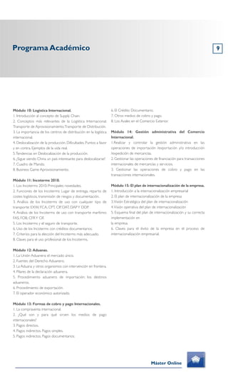Módulo 10: Logística Internacional.
1. Introducción al concepto de Supply Chain.
2. Conceptos más relevantes de la Logística Internacional.
Transporte de Aprovisionamiento.Transporte de Distribución.
3. La importancia de los centros de distribución en la logística
internacional.
4. Deslocalización de la producción. Dificultades. Puntos a favor
y en contra. Ejemplos de la vida real.
5.Tendencias en Deslocalización de la producción.
6. ¿Sigue siendo China un país interesante para deslocalizarse?
7. Cuadro de Mando.
8. Business Game Aprovisionamiento.
Módulo 11: Incoterms 2010.
1. Los Incoterms 2010: Principales novedades.
2. Funciones de los Incoterms: Lugar de entrega, reparto de
costes logísticos, transmisión de riesgos y documentación.
3. Análisis de los Incoterms de uso con cualquier tipo de
transporte: EXW, FCA, CPT, CIP, DAT, DAPY DDP.
4. Análisis de los Incoterms de uso con transporte marítimo:
FAS, FOB, CFRY CIF.
5. Los Incoterms y el seguro de transporte.
6. Uso de los Incoterms con créditos documentarios.
7. Criterios para la elección del Incoterms más adecuado.
8. Claves para el uso profesional de los Incoterms.
Módulo 12: Aduanas.
1. La Unión Aduanera: el mercado único.
2. Fuentes del Derecho Aduanero.
3. La Aduana y otros organismos con intervención en frontera.
4. Pilares de la declaración aduanera.
5. Procedimiento aduanero de importación: los destinos
aduaneros.
6. Procedimiento de exportación.
7. El operador económico autorizado.
Módulo 13: Formas de cobro y pago Internacionales.
1. La compraventa internacional.
2. ¿Qué son y para qué sirven los medios de pago
internacionales?
3. Pagos directos.
4. Pagos indirectos. Pagos simples.
5. Pagos indirectos. Pagos documentarios.
6. El Crédito Documentario.
7. Otros medios de cobro y pago.
8. Los Avales en el Comercio Exterior.
Módulo 14: Gestión administrativa del Comercio
Internacional.
1.Realizar y controlar la gestión administrativa en las
operaciones de importación /exportación y/o introducción
/expedición de mercancías.
2. Gestionar las operaciones de financiación para transacciones
internacionales de mercancías y servicios.
3. Gestionar las operaciones de cobro y pago en las
transacciones internacionales.
Módulo 15: El plan de internacionalización de la empresa.
1. Introducción a la internacionalización empresarial
2. El plan de internacionalización de la empresa
3.Visión Estratégica del plan de internacionalización
4.Visión operativa del plan de internacionalización
5. Esquema final del plan de internacionalización y su correcta
implementación en
la empresa.
6. Claves para el éxito de la empresa en el proceso de
internacionalización empresarial.
Programa Académico 9
Máster Online
 