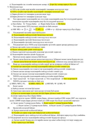 c) Хөдөлмөрийн зах зээлийн монопсони загвар d) Дээрх бүх загвар хариулт бүгд зөв
9. Монопсони пүүс
a) ХЗЗ дээр тухайн мэргэжлийн хөдөлмөрийг ганцаараа хөлслүүлдэг пүүс
b) ХЗЗ-д тухайн мэргэжлийн хөдөлмөрийг ганцаараа хөлсөлдөг пүүс
c) Бараа үйлчилгээг ганцаараа худалдан авдаг пүүс
d) Бараа үйлчилгээг ганцаараа худалддаг пүүс
10. Төгс өрсөлдөөнт хөдөлмөрийн зах зээл дээрх хөдөлмөрийн ахиу бүтээгдэхүүний орлого
монопсони пүүсийн хөдөлмөрийн ахиу бүтээгдэхүүний орлогоос
a) Бага байна b) Тэнцүү байна c) Ямарч байж болно d) Их байна
11. Төгс өрсөлдөөнт ХЗЗ дээр ашиг хамгийн их байх нөхцөл
a) MR∙ MPL= w ∙ (1 +
1
𝜋 𝐿
) b) P∙ MPL= w c) MR∙w= p d)Дээрх хариултууд бүгд буруу
12. Үйлдвэрчний эвлэлийн хаалттай бодлого
a) Хөдөлмөрийн нийлүүлэлтийг багасгахад чиглэдэг
b) Хөдөлмөрийн нийлүүлэлтийг нэмэгдүүлэхэд чиглэдэг
c) Хөдөлмөрийн эрэлтийг багасгахад чиглэгддэг
d) Хөдөлмөрийн эрэлтийг нэмэгдүүлэхэд чиглэгддэг
13. Үйлдвэрчний эвлэл ТӨЗЗ дээр хөдөлмөрийн эрэлтийн дараах аргаар урамшуулдаг
a) Цагаач иргэдийн тоонд хязгаарлалт тавих
b) Орлох нөөцүүдийн үнийг нэмэгдүүлэх
c) Насанд хүрээгүй хүүхдүүдийн хөдөлмөр эрхлэлтийг хориглох
d) Хөдөлмөрийн ажилын цагийг бууруулах
14. Орлогын нөлөө дараах нөхцөлд бий болдог
a) Чөлөөт цагаа багасган ажлын цагаа нэмэгдүүлэхэд b)Зөвхөн чөлөөт цагаа бууруулах үед
c) Ажлын цагаа багасгаж чөлөөт цагаа нэмэгдүүлэх үед d)Зөвхөн илүү цагаар ажиллах үед
15. Ямар үед хөдөлмөрийн нийлүүлэлтийн муруй эргэж нумарсан хэлбэртэй байдаг вэ?
a) Ажлын цаг ажилчдын тоогоор хөдөлмөрийн нийлүүлэлтийг хэмжих үед
b) Зөвхөн хөдөлмөрийн тоо хэмжээгээр хөдөлмөрийн нийлүүлэлтийг хэмжих үед
c) Зөвхөн ажлын цагаар хөдөлмөрийн нийлүүлэлтийг хэмжих үед
d) Ажлын цаг ажлын тоогоор хөдөлмөрийн нийлүүлэлтийг хэмжих үед
16. ТӨХЗЗ дээр пүүсийн хөдөлмөрийн нийлүүлэлтийн муруй байдаг
a) Эсрэг налалттай b) Сөрөг налалттай c) Төгс мэдрэмжгүй d) Төгс мэдрэмжтэй
17. ТӨХЗЗ дээр ашиг хамгийн их байх үед
a) MRPX=MFCX=PX b) MRPL=MFCL=W c) MR∙MPL=W d) MPL=W
18. Бодит цалин
a) Байгууллагаас тогтоож буй цалин
b) Ажилчдын ажилласан цагт ноогдуулан тогтоож буй цалин
c) Нэрлэсэн цалингаараа худалдан авч буй бараа үйлчилгээний тоо хэмжээ
d) Дээрх хариултууд бүгд буруу байна
19. 2006 нэрлэсэн цалин 100000 төгрөг,бараа, үйлчилгээнийүнэ1200 төгрөг,2007 онд нэрлэсэн
цалин 120000 төгрөг,бараа үйлчилгээний үнэ 1500 төгрөг бол бодит цалингийн өөрчлөлт
a) Бодит цалин 5 хувиар өссөн байна. b) Бодит цалин 5 хувиар буурсан байна.
c ) Бодит цалин 2,5 хувиар өссөн байна. d) Бодит цалин 2,5 хувиар буурсан байна.
20. Цалингийн ялгаатай байдал
a) Хүмүн капиталтай холбоотой байдаг.
b) Тухайн улс орны газар зүйн байрлалтай холбоотой байдаг.
c) Хөдөлмөрийн эрэлт нийлүүлэлттэй холбоотой байдаг. d)Дээрхи хариултууд бүгд зөвбайна.
21.Үйлдвэрчний эвлэлээс хөдөлмөрийн нийлүүлэлтийг бууруулах аргууд
a) Ажлын цагийг бууруулах,тэтгэврийн насны хүн амыг албан ёсоор тэтгэвэрт хамруулах
b) Бүх хариултууд зөв байна
 