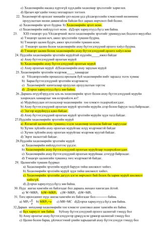 c) Хөдөлмөрийн насанд хүрээгүй хүүхдийн хөдөлмөр эрхлэлтийг хориглох
d) Цагаач иргэдийн тоонд хязгаарлалт тогтоох
22. Хөдөлмөртэй орлодог нөөцийн үнэ өссөн үед үйлдвэрлэлийн хэмжээний нөлөөнөөс
орлуулалтын нөлөө давамгайлж байсан бол дараах өөрчлөлт бий болно.
a) Хөдөлмөрийн эрэлт буурна b) Хөдөлмөрийн эрэлт өснө.
c) Хөдөлмөрийн нийлүүлэлт өснө. d)Дээрх хариултууд бүгд зөв байна.
23. ХЗЗ тэнцвэрт үед Үйлдвэрчний эвлэл хөдөлмөрийн эрэлтийг урамшуулах бодлого явуулбал
a) Тэнцвэрт цалин өсч, ажил эрхлэлтийн түвшин буурна.
b) Тэнцвэрт цалин буурч, ажил эрхлэлтийн түвшин өснө.
c) Тэнцвэрт цалин болон хөдөлмөрийн ахиу бүтээгдэхүүний орлого хоёул буурна.
d) Тэнцвэрт цалин болон хөдөлмөрийн ахиу бүтээгдэхүүний орлого хоёул өснө
24. Пүүсийн хөдөлмөрийн эрэлтийн муруйтай пүүсийн_____ижил байдаг
a) Ахиу бүтээгдэхүүний орлогын муруй
b) Хөдөлмөрийн ахиу бүтээгдэхүүний орлогын муруй
c) Ахиу орлогын муруй d)Хөдөлмөрийн ахиу зардлын муруй
25. Хөдөлмөрийн эрэлтийн мэдрэмж_____хамаардаг
a) Үйлдвэрлэлийн процессод оролцож буй хөдөлмөрийн нийт зардалд эзлэх хувиас
b) Бараа бүтээгдэхүүний эрэлтийн мэдрэмжээс
c) Хөдөлмөрийг капиталаар орлуулах орлуулалтын зэргээс
d) Дээрхи хариултууд бүгд зөв байна.
26. Дараахь өгүүлбэрүүдээс аль нь хөдөлмөрийн эрэлт болон ахиу бүтээгдэхүүний муруйн
хоорондох хамаарлыг зөв илэрхийлэх вэ?
a) Муруйнуудын огтлолцлоор хөдөлмөрийн тоо хэмжээ тодорхойлогддог.
b) Ахиу бүтээгдэхүүний орлогын муруй эрэлтийн муруйн дээр болон баруун талд байрладаг.
c) Эдгээр муруйнууд адил байдаг.
d) Ахиу бүтээгдэхүүний орлогын муруй эрэлтийн муруйн зүүн талд байдаг.
27.Пүүсийн хөдөлмөрийн эрэлтийн муруй
a) Ялгаатай цалингийн түвшинд хэдэн хөдөлмөр хөлсөлж байгааг харуулдаг
b) Хүчин зүйлийн ахиу орлогын муруйгаас илүү мэдрэмжтэй байдаг
c) Хүчин зүйлийн ахиу орлогын муруйгаас мэдрэмж муутай байдаг.
d) Эерэг налалттай байдаг.
28.Пүүсийн хөдөлмөрийн эрэлтийн муруй
a) Хөдөлмөрийн нийлүүлэлтээс үүсдэг.
b) Хөдөлмөрийн ахиу бүтээгдэхүүний орлогын муруйгаар тодорхойлогддог.
c) Хөдөлмөрийн ахиу бүтээгдэхүүний орлогын муруйнаас дээгүүр байрладаг.
d) Тэнцвэрт цалингийн түвшинд төгс мэдрэмжтэй байдаг.
29. Цалингийн түвшин буурвал
a) Хөдөлмөрийн эрэлтийн муруй баруун тийш шилжилт хийнэ.
b) Хөдөлмөрийн эрэлтийн муруй зүүн тийш шилжилт хийнэ.
c) Хөдөлмөрийн эрэлтийн дагуух цэгэн өөрчлөлт бий болох ба харин муруй шилжилт
хийхгүй.
d) Дээрхи хариултууд бүгд зөв байна.
30. Пүүс ашгаа хамгийн их байлгадаг бол дараахь нөхцөл хангагдах ёстой.
a) W>MRPL b)W=MRPL c)W<MRPL d)W=MPL
31. Төгс өрсөлдөөнт пүүс ашгаа хамгийн их байлгадаг бол----------- байна.
a) MPL=
𝑤
𝑝
b) MRPL=w c) MR=MC d)Дээрхи хариултууд бүгд зөв байна.
32.Дараах нөхцлөөр хөдөлмөрийн тоо хэмжээг сонговол ашиг хамгийн их байна.
a) Бүх хариулт зөв байна. b)Ахиу бүтээгдэхүүний орлого цалинтай тэнцүү бол
b) Ахиу орлогыг ахиу бүтээгдэхүүнээр үржүүлсэн үржвэр цалинтай тэнцүү бол
c) Цалин болон бараа, үйлчилгээний үнийн харьцаатай ахиу бүтээгдэхүүн тэнцүү бол
 