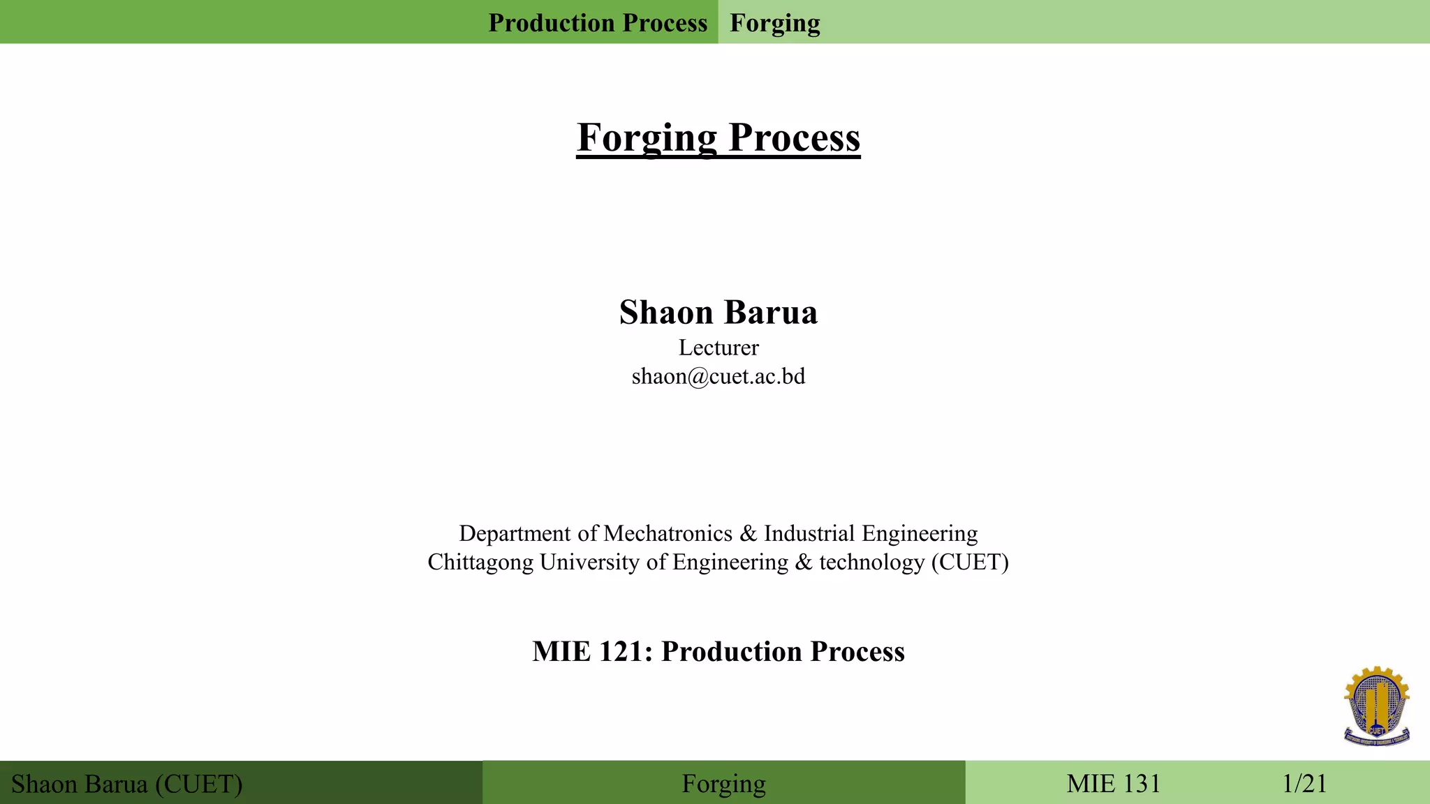 Forging Process
Shaon Barua
Lecturer
shaon@cuet.ac.bd
Department of Mechatronics & Industrial Engineering
Chittagong University of Engineering & technology (CUET)
MIE 121: Production Process
Shaon Barua (CUET)
Production Process Forging
MIE 131 1/21Forging
 