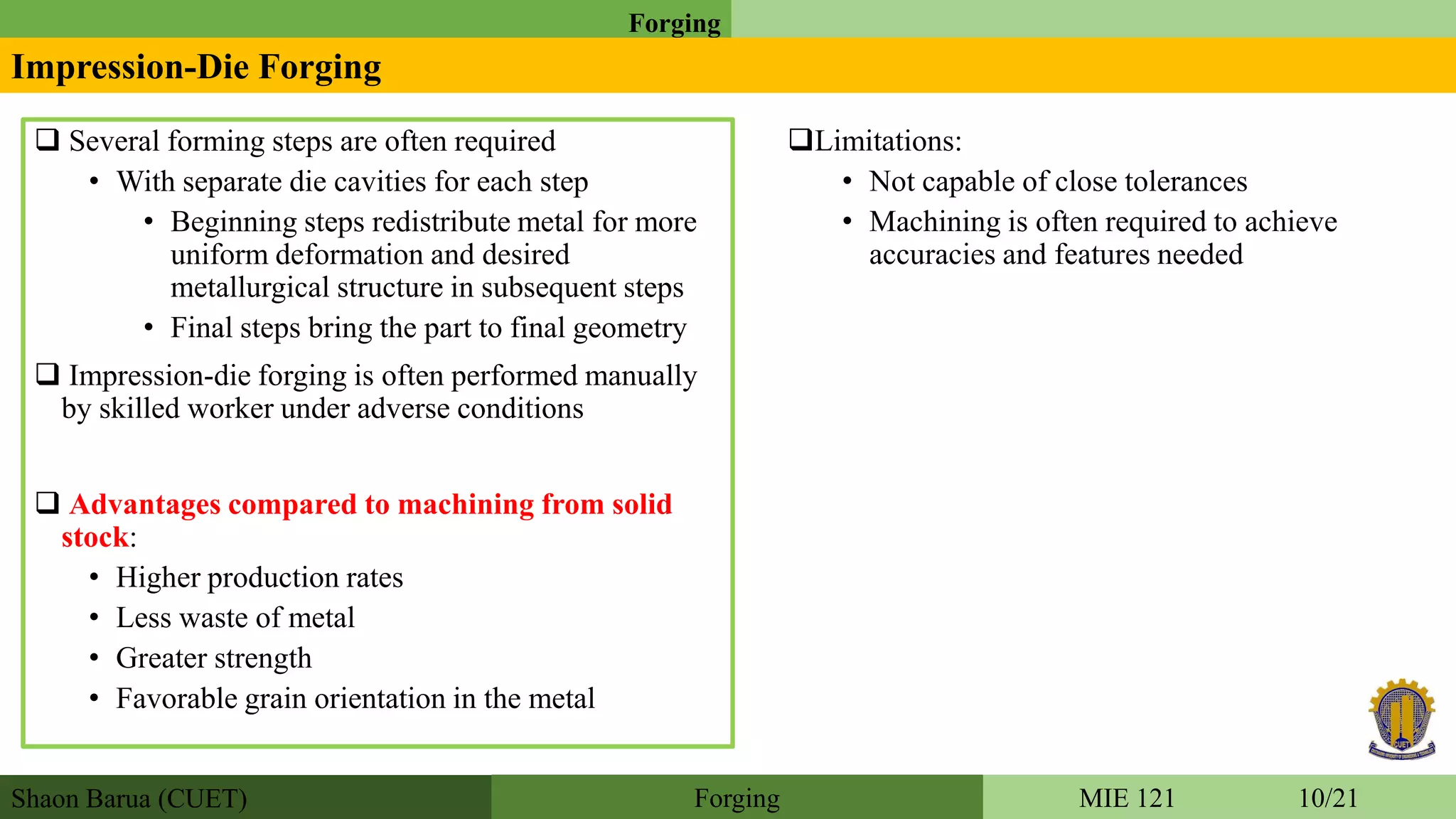 Shaon Barua (CUET)
Forging
MIE 121 10/21Forging
Impression-Die Forging
 Several forming steps are often required
• With separate die cavities for each step
• Beginning steps redistribute metal for more
uniform deformation and desired
metallurgical structure in subsequent steps
• Final steps bring the part to final geometry
 Impression-die forging is often performed manually
by skilled worker under adverse conditions
 Advantages compared to machining from solid
stock:
• Higher production rates
• Less waste of metal
• Greater strength
• Favorable grain orientation in the metal
Limitations:
• Not capable of close tolerances
• Machining is often required to achieve
accuracies and features needed
 