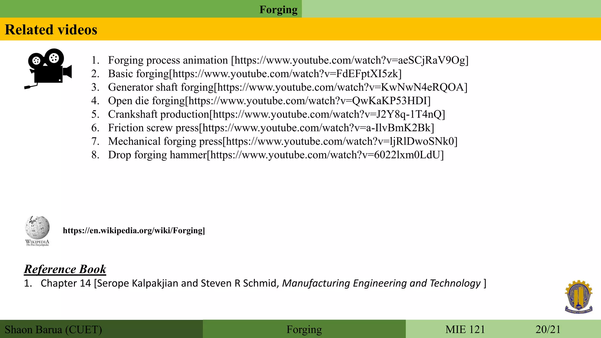 Shaon Barua (CUET)
Forging
MIE 121 20/21Forging
Related videos
1. Forging process animation [https://www.youtube.com/watch?v=aeSCjRaV9Og]
2. Basic forging[https://www.youtube.com/watch?v=FdEFptXI5zk]
3. Generator shaft forging[https://www.youtube.com/watch?v=KwNwN4eRQOA]
4. Open die forging[https://www.youtube.com/watch?v=QwKaKP53HDI]
5. Crankshaft production[https://www.youtube.com/watch?v=J2Y8q-1T4nQ]
6. Friction screw press[https://www.youtube.com/watch?v=a-IlvBmK2Bk]
7. Mechanical forging press[https://www.youtube.com/watch?v=ljRlDwoSNk0]
8. Drop forging hammer[https://www.youtube.com/watch?v=6022lxm0LdU]
Reference Book
1. Chapter 14 [Serope Kalpakjian and Steven R Schmid, Manufacturing Engineering and Technology ]
https://en.wikipedia.org/wiki/Forging]
 