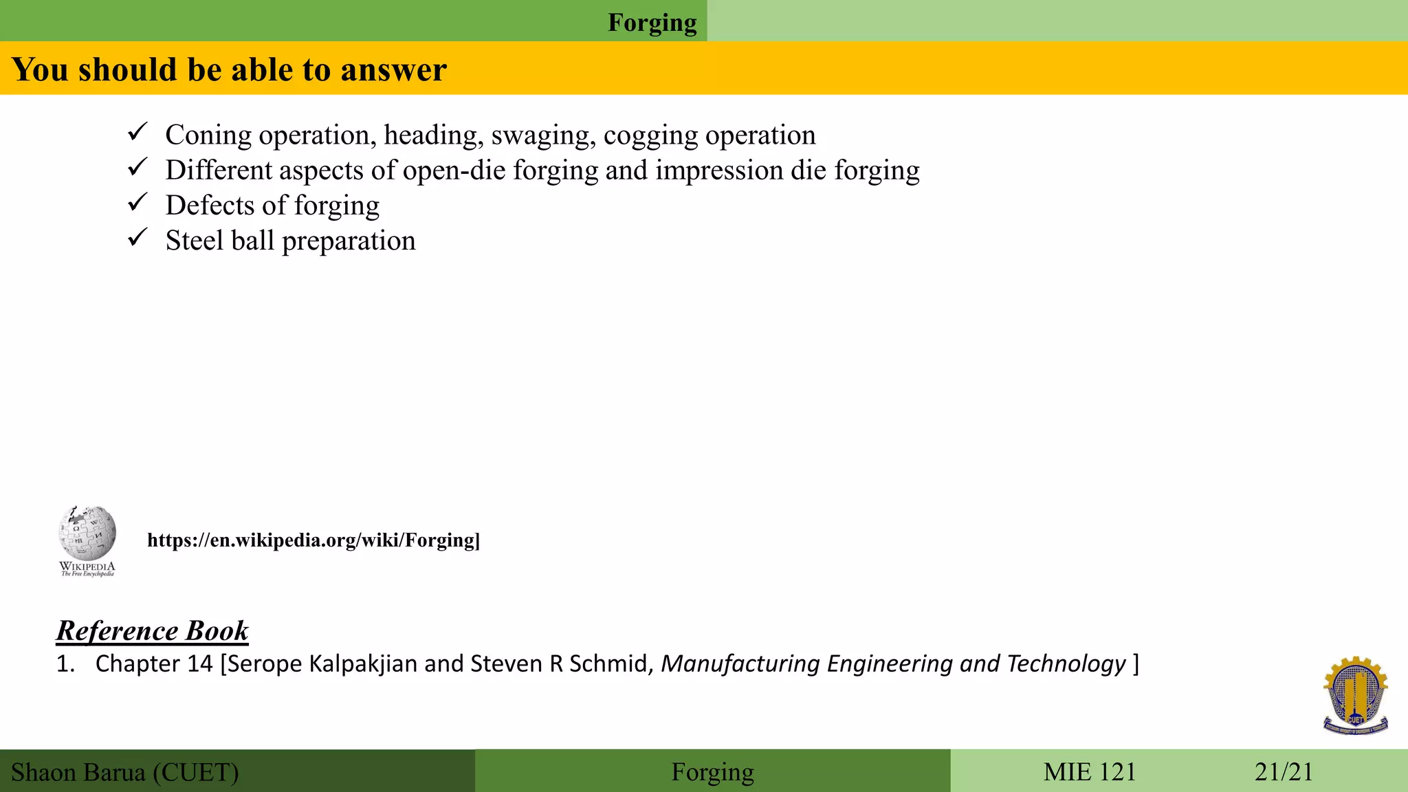 Shaon Barua (CUET)
Forging
MIE 121 21/21Forging
You should be able to answer
Reference Book
1. Chapter 14 [Serope Kalpakjian and Steven R Schmid, Manufacturing Engineering and Technology ]
https://en.wikipedia.org/wiki/Forging]
 Coning operation, heading, swaging, cogging operation
 Different aspects of open-die forging and impression die forging
 Defects of forging
 Steel ball preparation
 