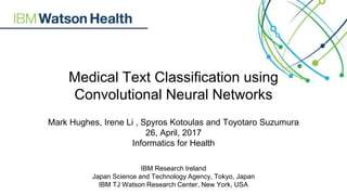 Medical Text Classification using
Convolutional Neural Networks
Mark Hughes, Irene Li , Spyros Kotoulas and Toyotaro Suzumura
26, April, 2017
Informatics for Health
IBM Research Ireland
Japan Science and Technology Agency, Tokyo, Japan
IBM TJ Watson Research Center, New York, USA
 
