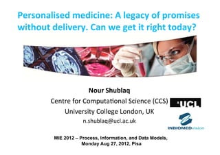 Personalised	
  medicine:	
  A	
  legacy	
  of	
  promises	
  
without	
  delivery.	
  Can	
  we	
  get	
  it	
  right	
  today?	
  	
  




                                Nour	
  Shublaq	
  
             Centre	
  for	
  Computa-onal	
  Science	
  (CCS)	
  
                 University	
  College	
  London,	
  UK  	
  
                           n.shublaq@ucl.ac.uk	
  

              MIE 2012 – Process, Information, and Data Models,
                          Monday Aug 27, 2012, Pisa
 