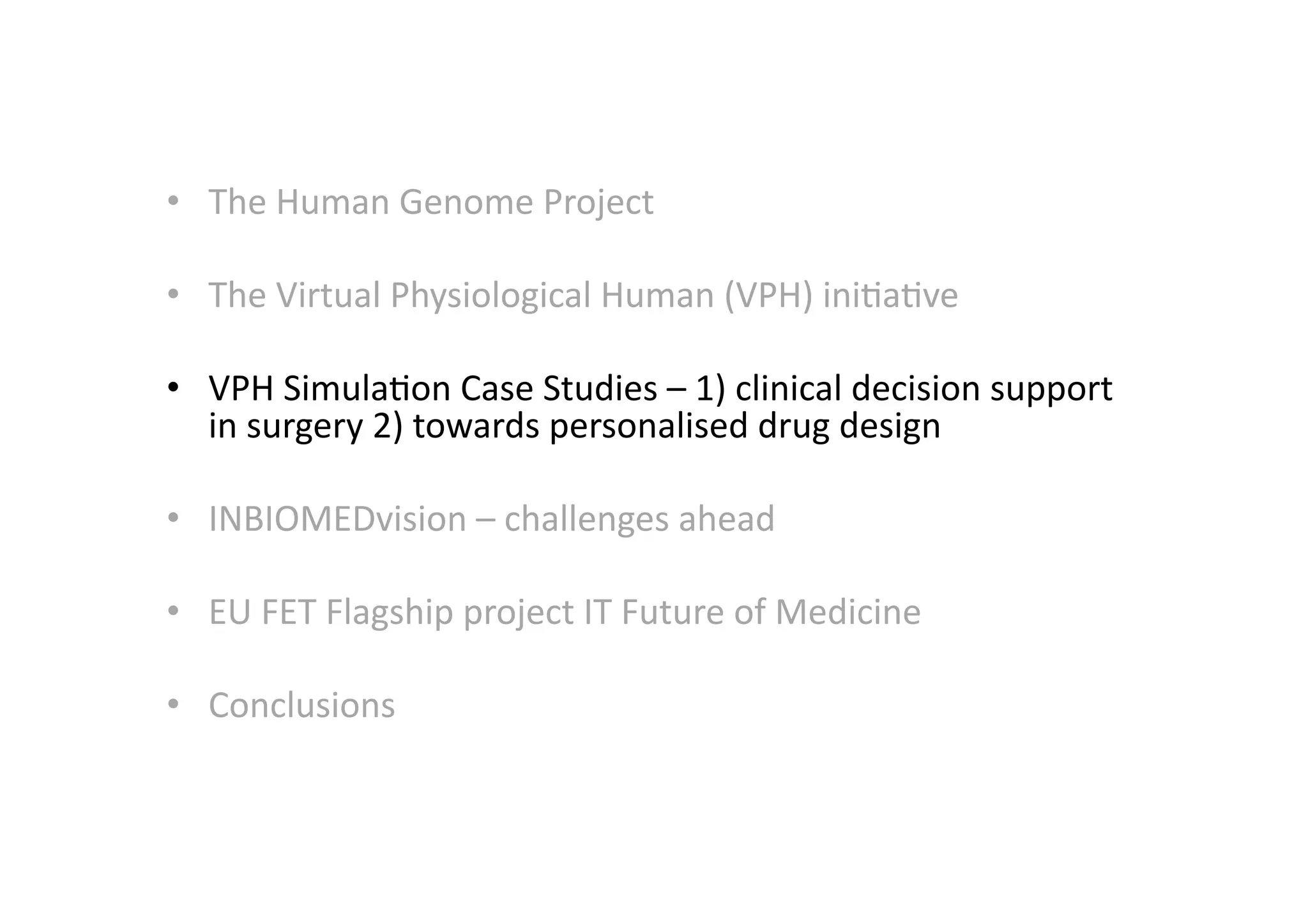 •  The	
  Human	
  Genome	
  Project	
  
•  The	
  Virtual	
  Physiological	
  Human	
  (VPH)	
  ini-a-ve	
  
•  VPH	
  Simula-on	
  Case	
  Studies	
  –	
  1)	
  clinical	
  decision	
  support	
  
in	
  surgery	
  2)	
  towards	
  personalised	
  drug	
  design	
  
•  INBIOMEDvision	
  –	
  challenges	
  ahead	
  
•  EU	
  FET	
  Flagship	
  project	
  IT	
  Future	
  of	
  Medicine	
  
•  Conclusions	
  
 