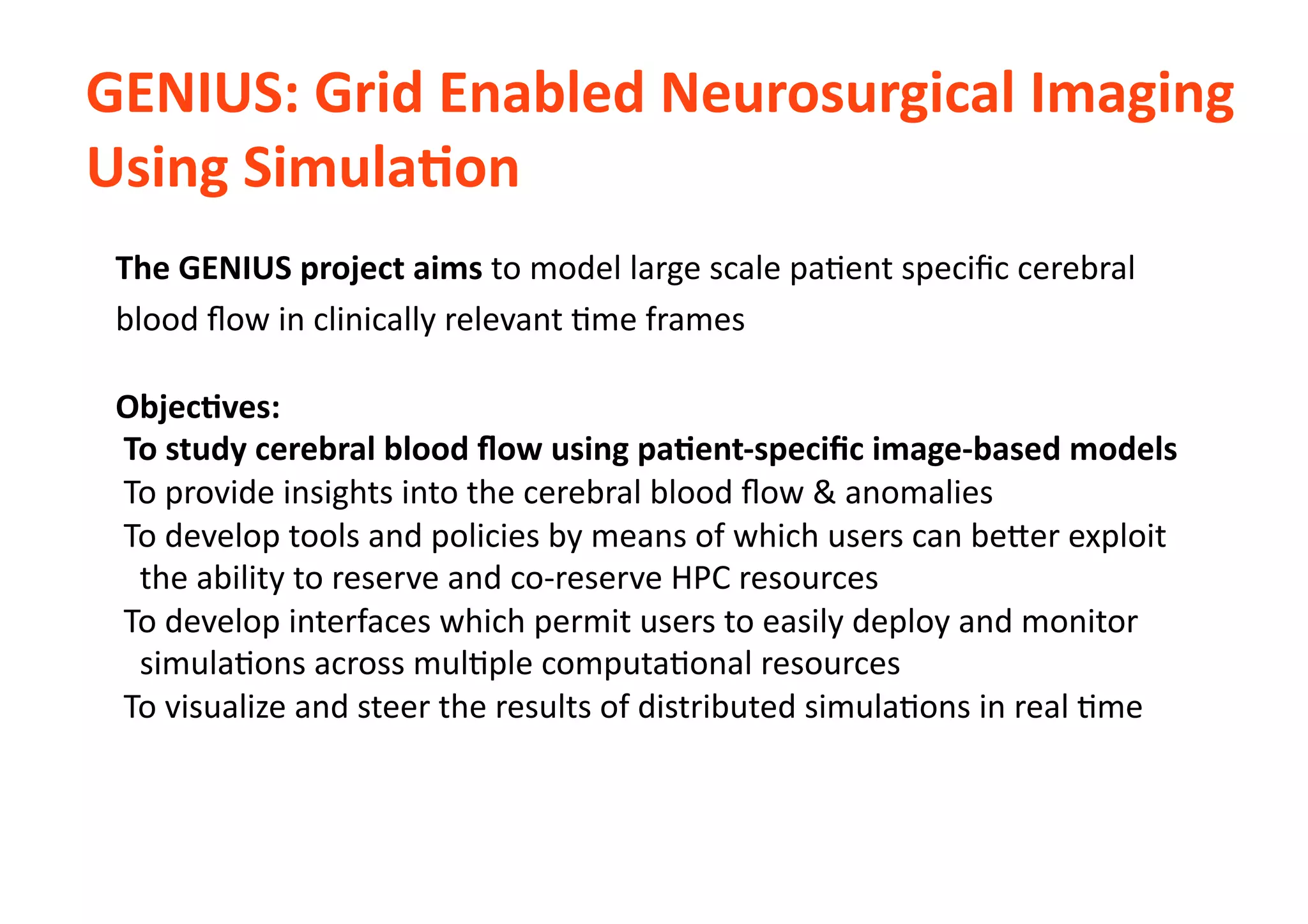 GENIUS:	
  Grid	
  Enabled	
  Neurosurgical	
  Imaging	
  
Using	
  SimulaLon	
  	
  
The	
  GENIUS	
  project	
  aims	
  to	
  model	
  large	
  scale	
  pa-ent	
  speciﬁc	
  cerebral	
  
blood	
  ﬂow	
  in	
  clinically	
  relevant	
  -me	
  frames	
  	
  
ObjecLves:	
  
	
  To	
  study	
  cerebral	
  blood	
  ﬂow	
  using	
  paLent-­‐speciﬁc	
  image-­‐based	
  models	
  
	
  To	
  provide	
  insights	
  into	
  the	
  cerebral	
  blood	
  ﬂow	
  &	
  anomalies	
  
	
  To	
  develop	
  tools	
  and	
  policies	
  by	
  means	
  of	
  which	
  users	
  can	
  be[er	
  exploit	
  	
  
	
  	
  	
  the	
  ability	
  to	
  reserve	
  and	
  co-­‐reserve	
  HPC	
  resources	
  
	
  To	
  develop	
  interfaces	
  which	
  permit	
  users	
  to	
  easily	
  deploy	
  and	
  monitor	
  	
  	
  	
  	
  	
  
	
  	
  	
  simula-ons	
  across	
  mul-ple	
  computa-onal	
  resources	
  
	
  To	
  visualize	
  and	
  steer	
  the	
  results	
  of	
  distributed	
  simula-ons	
  in	
  real	
  -me	
  
 