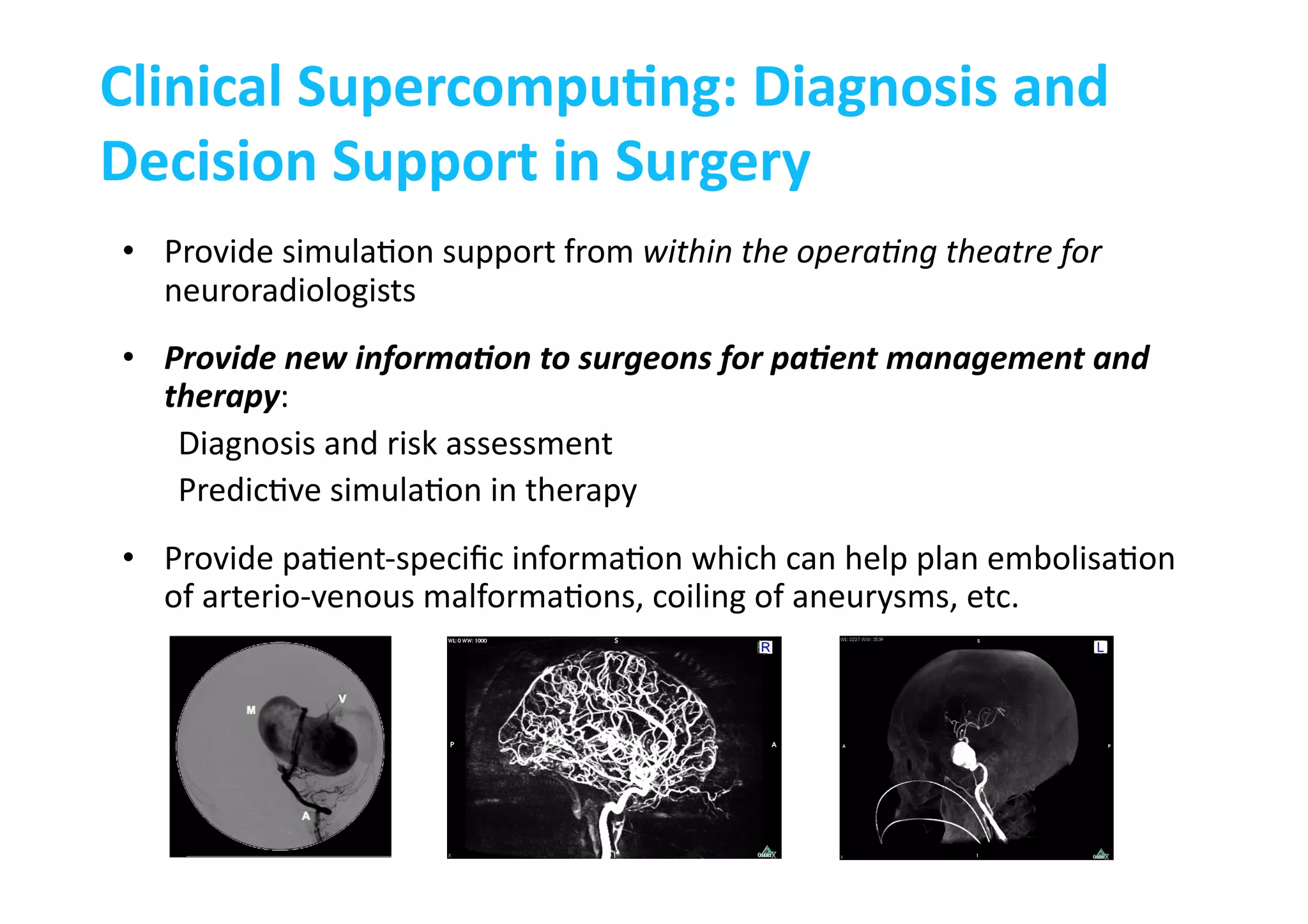 Clinical	
  SupercompuLng:	
  Diagnosis	
  and	
  
Decision	
  Support	
  in	
  Surgery	
  
•  Provide	
  simula-on	
  support	
  from	
  within	
  the	
  opera:ng	
  theatre	
  for	
  
neuroradiologists	
  
•  Provide	
  new	
  informa.on	
  to	
  surgeons	
  for	
  pa.ent	
  management	
  and	
  
therapy:	
  
Diagnosis	
  and	
  risk	
  assessment	
  
Predic-ve	
  simula-on	
  in	
  therapy	
  
•  Provide	
  pa-ent-­‐speciﬁc	
  informa-on	
  which	
  can	
  help	
  plan	
  embolisa-on	
  
of	
  arterio-­‐venous	
  malforma-ons,	
  coiling	
  of	
  aneurysms,	
  etc.	
  
 
