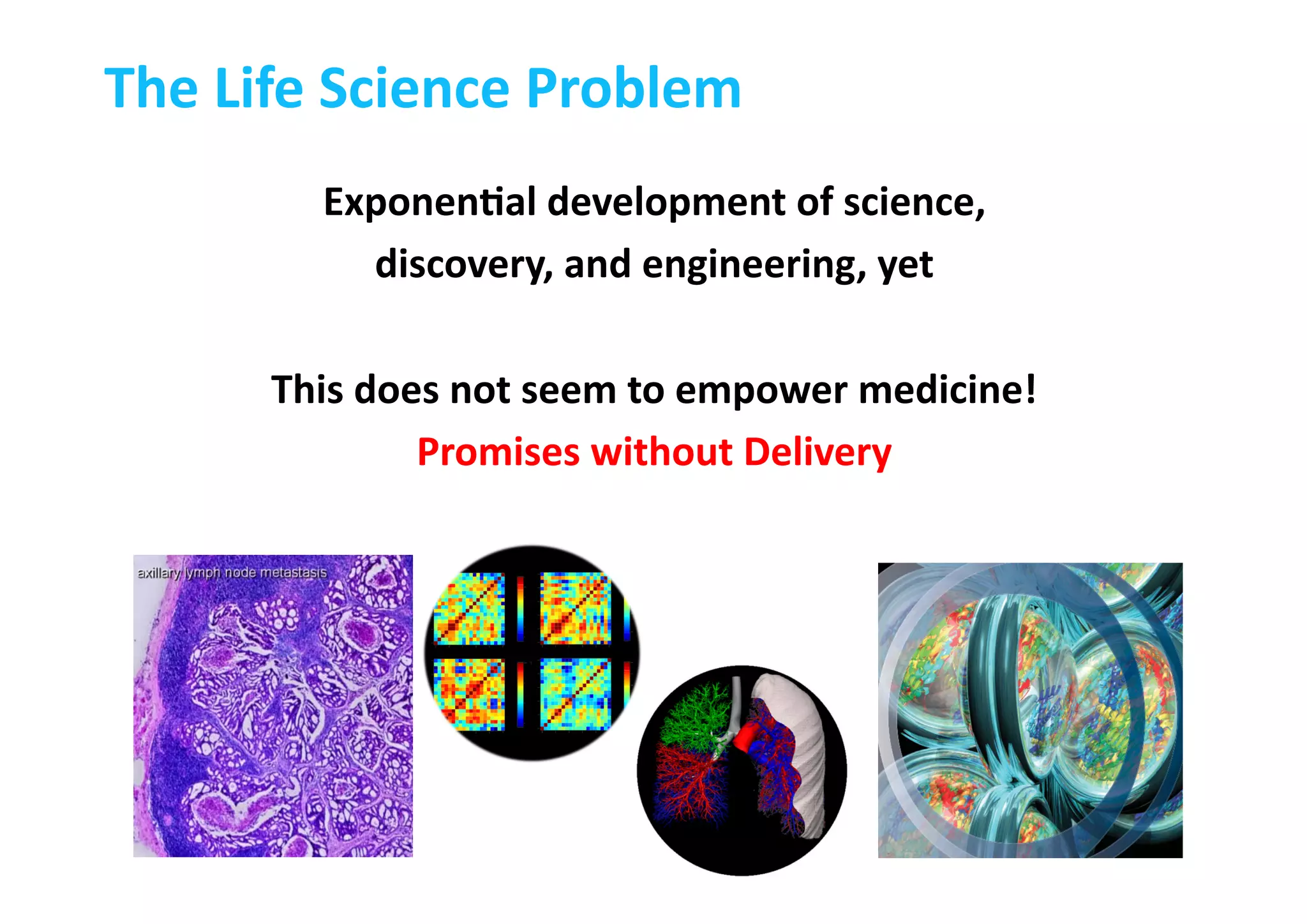 The	
  Life	
  Science	
  Problem	
  
ExponenLal	
  development	
  of	
  science,	
  
discovery,	
  and	
  engineering,	
  yet	
  
This	
  does	
  not	
  seem	
  to	
  empower	
  medicine!	
  	
  
Promises	
  without	
  Delivery	
  
 