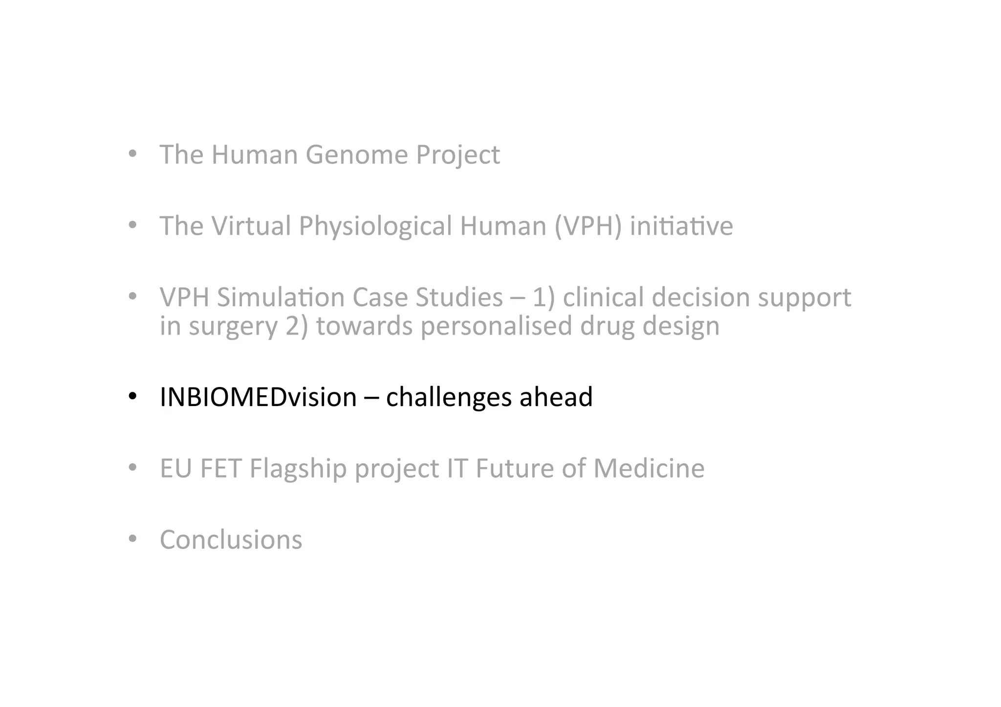 •  The	
  Human	
  Genome	
  Project	
  
•  The	
  Virtual	
  Physiological	
  Human	
  (VPH)	
  ini-a-ve	
  
•  VPH	
  Simula-on	
  Case	
  Studies	
  –	
  1)	
  clinical	
  decision	
  support	
  
in	
  surgery	
  2)	
  towards	
  personalised	
  drug	
  design	
  
•  INBIOMEDvision	
  –	
  challenges	
  ahead	
  
•  EU	
  FET	
  Flagship	
  project	
  IT	
  Future	
  of	
  Medicine	
  
•  Conclusions	
  
 