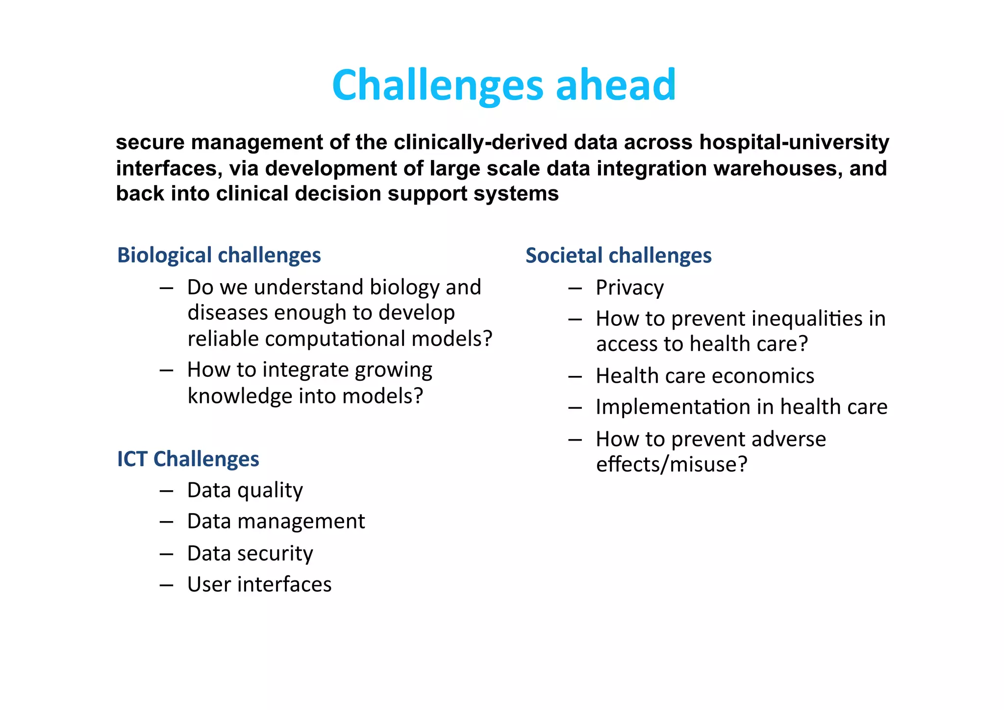 Challenges	
  ahead	
  
Biological	
  challenges	
  
–  Do	
  we	
  understand	
  biology	
  and	
  
diseases	
  enough	
  to	
  develop	
  
reliable	
  computa-onal	
  models?	
  
–  How	
  to	
  integrate	
  growing	
  
knowledge	
  into	
  models?	
  
ICT	
  Challenges	
  
–  Data	
  quality	
  
–  Data	
  management	
  
–  Data	
  security	
  
–  User	
  interfaces	
  
Societal	
  challenges	
  
–  Privacy	
  
–  How	
  to	
  prevent	
  inequali-es	
  in	
  
access	
  to	
  health	
  care?	
  
–  Health	
  care	
  economics	
  
–  Implementa-on	
  in	
  health	
  care	
  
–  How	
  to	
  prevent	
  adverse	
  
eﬀects/misuse?	
  
secure management of the clinically-derived data across hospital-university
interfaces, via development of large scale data integration warehouses, and
back into clinical decision support systems
 