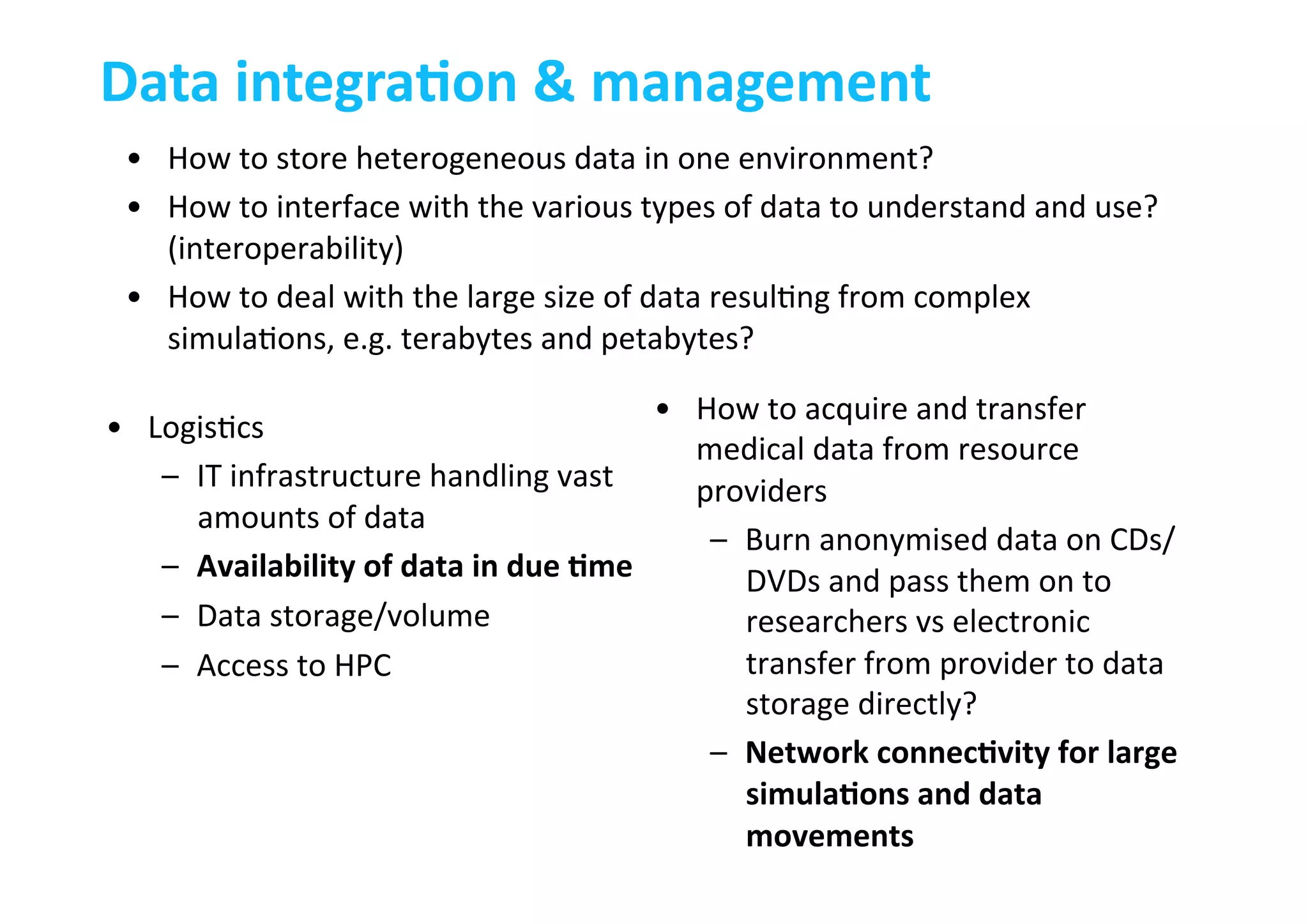 Data	
  integraLon	
  &	
  management	
  
•  How	
  to	
  store	
  heterogeneous	
  data	
  in	
  one	
  environment?	
  
•  How	
  to	
  interface	
  with	
  the	
  various	
  types	
  of	
  data	
  to	
  understand	
  and	
  use?	
  
(interoperability)	
  
•  How	
  to	
  deal	
  with	
  the	
  large	
  size	
  of	
  data	
  resul-ng	
  from	
  complex	
  
simula-ons,	
  e.g.	
  terabytes	
  and	
  petabytes?	
  
•  How	
  to	
  acquire	
  and	
  transfer	
  
medical	
  data	
  from	
  resource	
  
providers	
  
–  Burn	
  anonymised	
  data	
  on	
  CDs/
DVDs	
  and	
  pass	
  them	
  on	
  to	
  
researchers	
  vs	
  electronic	
  
transfer	
  from	
  provider	
  to	
  data	
  
storage	
  directly?	
  
–  Network	
  connecLvity	
  for	
  large	
  
simulaLons	
  and	
  data	
  
movements	
  
•  Logis-cs	
  
–  IT	
  infrastructure	
  handling	
  vast	
  
amounts	
  of	
  data	
  
–  Availability	
  of	
  data	
  in	
  due	
  Lme	
  
–  Data	
  storage/volume	
  
–  Access	
  to	
  HPC	
  	
  
 