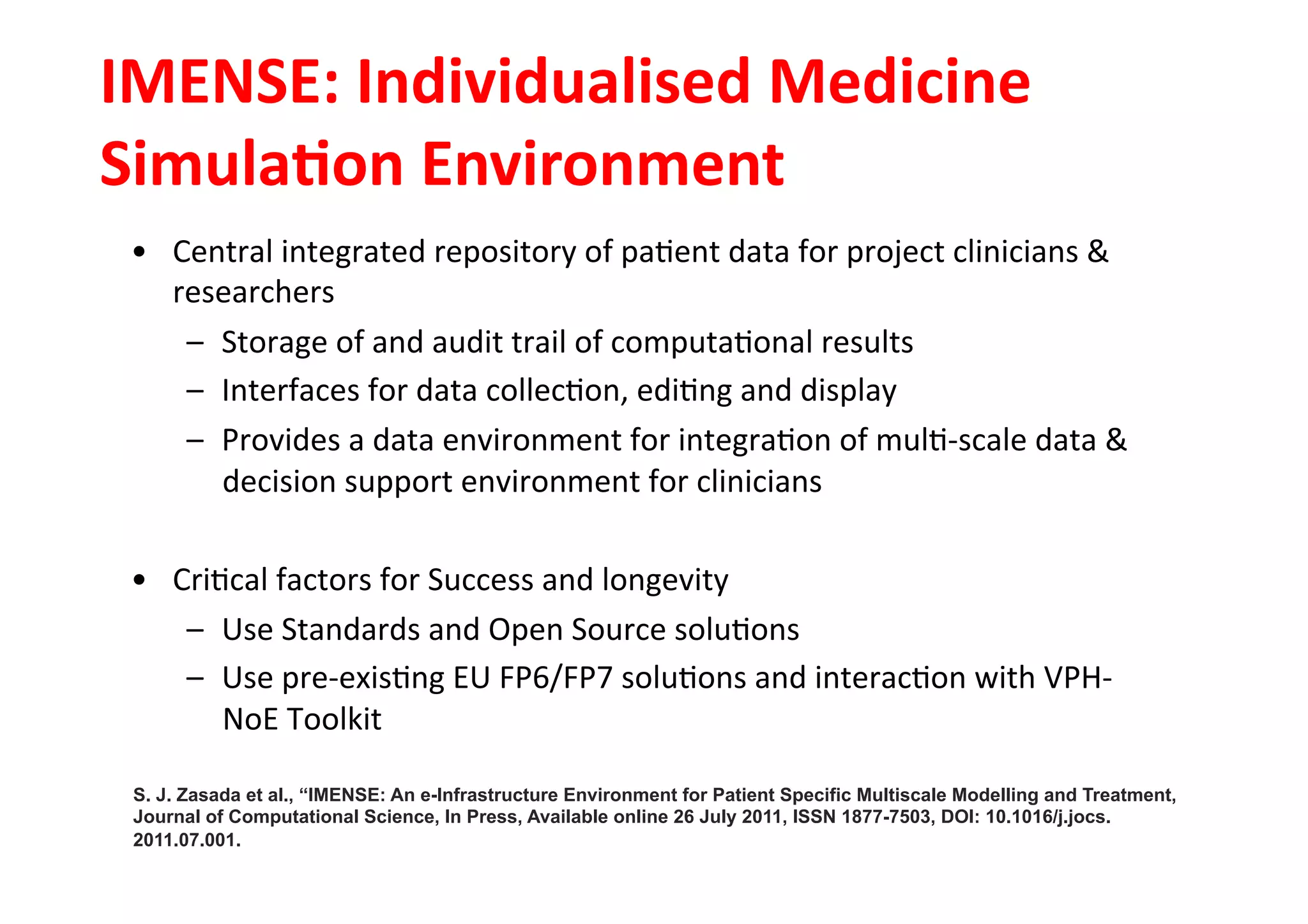 IMENSE:	
  Individualised	
  Medicine	
  
SimulaLon	
  Environment	
  
•  Central	
  integrated	
  repository	
  of	
  pa-ent	
  data	
  for	
  project	
  clinicians	
  &	
  
researchers	
  
–  Storage	
  of	
  and	
  audit	
  trail	
  of	
  computa-onal	
  results	
  
–  Interfaces	
  for	
  data	
  collec-on,	
  edi-ng	
  and	
  display	
  
–  Provides	
  a	
  data	
  environment	
  for	
  integra-on	
  of	
  mul--­‐scale	
  data	
  &	
  
decision	
  support	
  environment	
  for	
  clinicians	
  
•  Cri-cal	
  factors	
  for	
  Success	
  and	
  longevity	
  
–  Use	
  Standards	
  and	
  Open	
  Source	
  solu-ons	
  
–  Use	
  pre-­‐exis-ng	
  EU	
  FP6/FP7	
  solu-ons	
  and	
  interac-on	
  with	
  VPH-­‐
NoE	
  Toolkit	
  
S. J. Zasada et al., “IMENSE: An e-Infrastructure Environment for Patient Specific Multiscale Modelling and Treatment,
Journal of Computational Science, In Press, Available online 26 July 2011, ISSN 1877-7503, DOI: 10.1016/j.jocs.
2011.07.001.
 