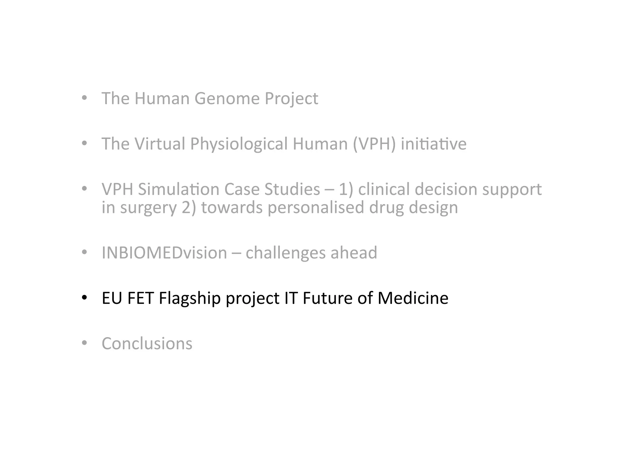 •  The	
  Human	
  Genome	
  Project	
  
•  The	
  Virtual	
  Physiological	
  Human	
  (VPH)	
  ini-a-ve	
  
•  VPH	
  Simula-on	
  Case	
  Studies	
  –	
  1)	
  clinical	
  decision	
  support	
  
in	
  surgery	
  2)	
  towards	
  personalised	
  drug	
  design	
  
•  INBIOMEDvision	
  –	
  challenges	
  ahead	
  
•  EU	
  FET	
  Flagship	
  project	
  IT	
  Future	
  of	
  Medicine	
  
•  Conclusions	
  
 