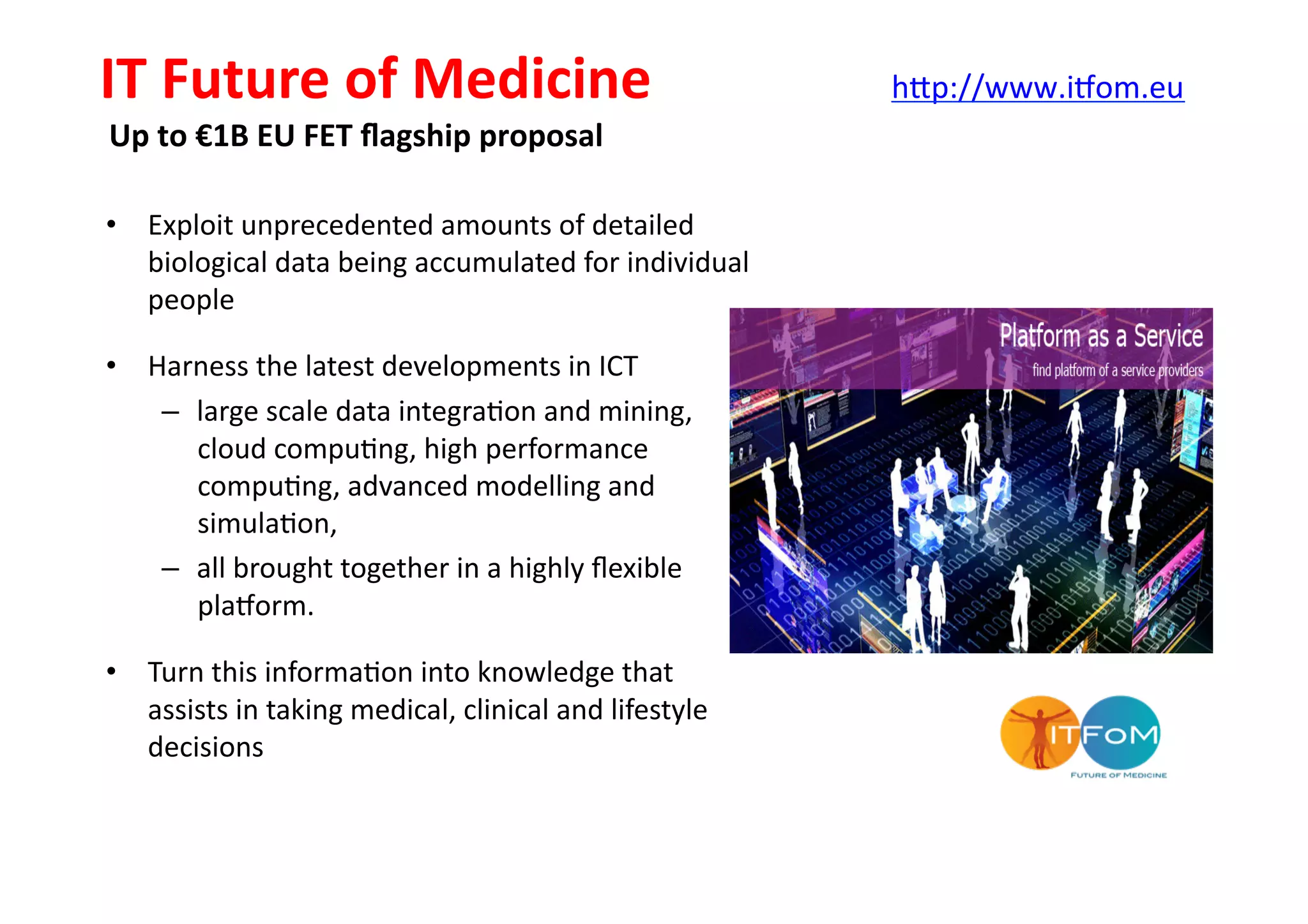 •  Exploit	
  unprecedented	
  amounts	
  of	
  detailed	
  
biological	
  data	
  being	
  accumulated	
  for	
  individual	
  
people	
  
•  Harness	
  the	
  latest	
  developments	
  in	
  ICT	
  
–  large	
  scale	
  data	
  integra-on	
  and	
  mining,	
  
cloud	
  compu-ng,	
  high	
  performance	
  
compu-ng,	
  advanced	
  modelling	
  and	
  
simula-on,	
  	
  
–  all	
  brought	
  together	
  in	
  a	
  highly	
  ﬂexible	
  
plajorm.	
  	
  
•  Turn	
  this	
  informa-on	
  into	
  knowledge	
  that	
  
assists	
  in	
  taking	
  medical,	
  clinical	
  and	
  lifestyle	
  
decisions	
  
IT	
  Future	
  of	
  Medicine	
  
Up	
  to	
  €1B	
  EU	
  FET	
  ﬂagship	
  proposal	
  
h[p://www.ijom.eu	
  	
  	
  	
  
 