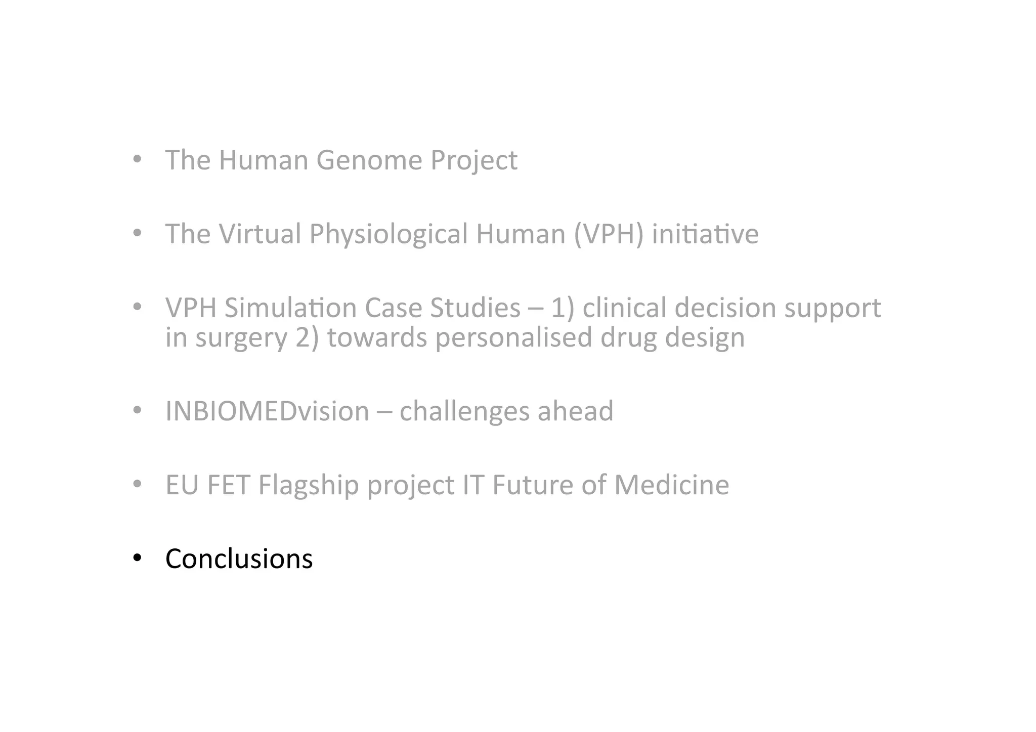 •  The	
  Human	
  Genome	
  Project	
  
•  The	
  Virtual	
  Physiological	
  Human	
  (VPH)	
  ini-a-ve	
  
•  VPH	
  Simula-on	
  Case	
  Studies	
  –	
  1)	
  clinical	
  decision	
  support	
  
in	
  surgery	
  2)	
  towards	
  personalised	
  drug	
  design	
  
•  INBIOMEDvision	
  –	
  challenges	
  ahead	
  
•  EU	
  FET	
  Flagship	
  project	
  IT	
  Future	
  of	
  Medicine	
  
•  Conclusions	
  
 