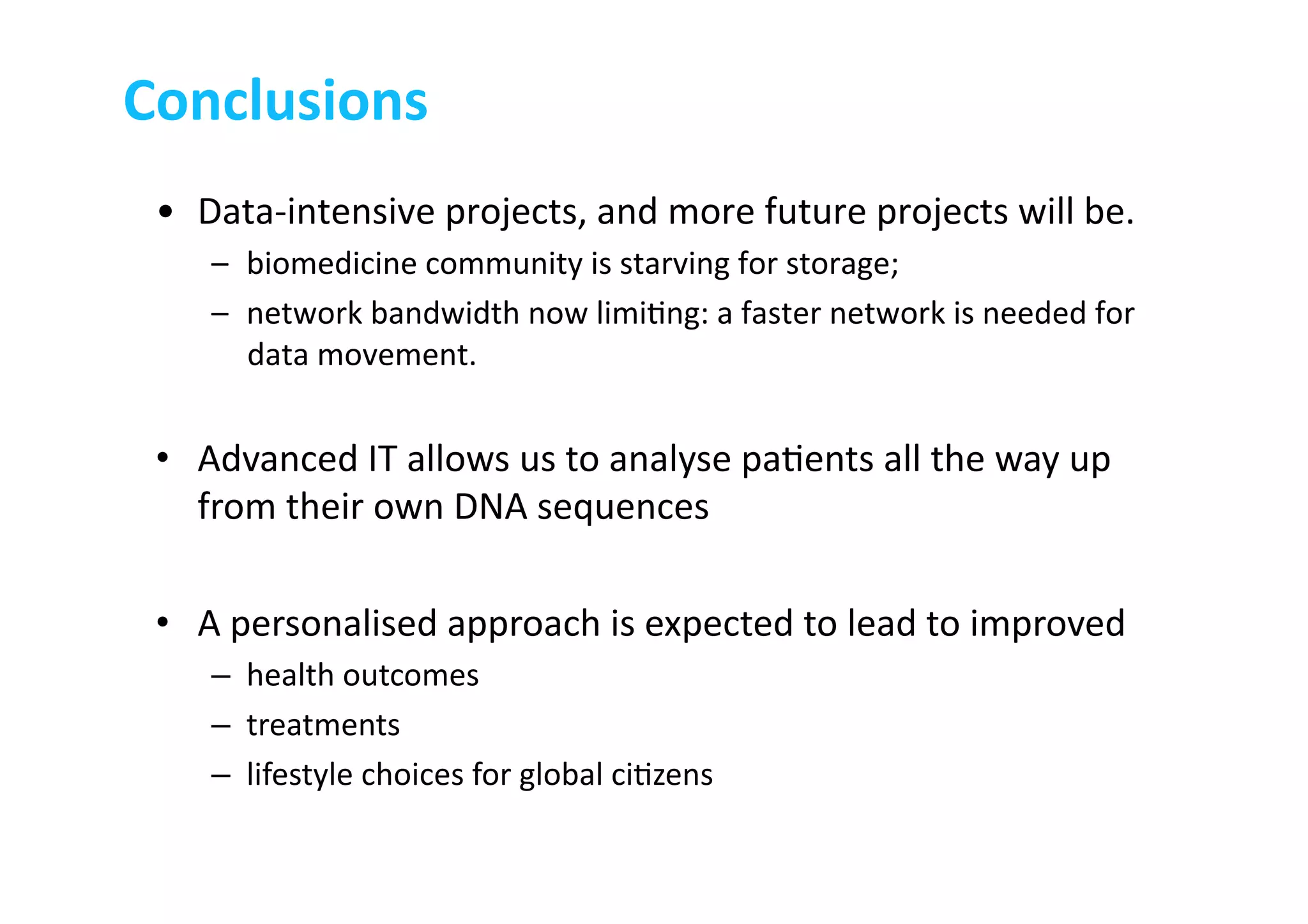 •  Data-­‐intensive	
  projects,	
  and	
  more	
  future	
  projects	
  will	
  be.	
  
–  biomedicine	
  community	
  is	
  starving	
  for	
  storage;	
  	
  
–  network	
  bandwidth	
  now	
  limi-ng:	
  a	
  faster	
  network	
  is	
  needed	
  for	
  
data	
  movement.	
  
•  Advanced	
  IT	
  allows	
  us	
  to	
  analyse	
  pa-ents	
  all	
  the	
  way	
  up	
  
from	
  their	
  own	
  DNA	
  sequences	
  
•  A	
  personalised	
  approach	
  is	
  expected	
  to	
  lead	
  to	
  improved	
  	
  
–  health	
  outcomes	
  	
  
–  treatments	
  
–  lifestyle	
  choices	
  for	
  global	
  ci-zens	
  
Conclusions	
  
 