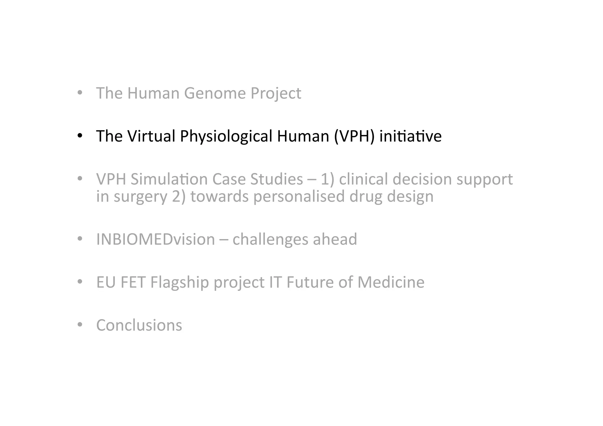 •  The	
  Human	
  Genome	
  Project	
  
•  The	
  Virtual	
  Physiological	
  Human	
  (VPH)	
  ini-a-ve	
  
•  VPH	
  Simula-on	
  Case	
  Studies	
  –	
  1)	
  clinical	
  decision	
  support	
  
in	
  surgery	
  2)	
  towards	
  personalised	
  drug	
  design	
  
•  INBIOMEDvision	
  –	
  challenges	
  ahead	
  
•  EU	
  FET	
  Flagship	
  project	
  IT	
  Future	
  of	
  Medicine	
  
•  Conclusions	
  
 