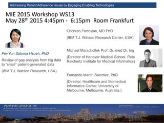 Addressing Patient Adherence Issues by Engaging Enabling Technologies
MIE 2015 Workshop WS13
May 28th 2015 4:45pm - 6:15pm Room Frankfurt
Chohreh Partovian, MD PhD
(IBM T.J. Watson Research Center, USA)
Pei-Yun Sabrina Hsueh, PhD
Review of gap analysis from big data
to “small” patient-generated data
(IBM T.J. Watson Research, USA)
Michael Marschollek Prof. Dr. med Dr. Ing
(Director of Hanover Medical School, Peter L.
Reichertz Institute for Medical Informatics)
Fernando Martin Sanchez, PhD
(Director, Healthcare and Biomedical
Informatics Center, University of
Melbourne, Melbourne, Australia.)
 