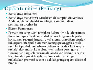 Opportunities (Peluang) 
 Banyaknya konsumen 
 Banyaknya mahasiswa dan dosen di kampus Universitas 
Andalas, dapat dijadikan sebagai sasaran dalam 
pemasaran produk ini. 
 Sistem Pemasaran 
 Pemasaran yang kami terapkan dalam tim adalah promosi. 
Kami mempromosikan produk secara langsung kepada 
konsumen sebagai langkah awal mempromosikan produk 
ini, seperti menjual atau mendatangi pelanggan untuk 
membeli produk, membawa beberapa produk ke kampus, 
melalui dari mulut ke mulut, menitipkan gorengan di 
warung-warung sekitar rumah kontrakan kami di daerah 
koto tuo dan parak laweh, Padang serta kami juga 
melakukan promosi secara tidak langsung seperti di social 
media 
 