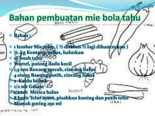 Bahan pembuatan mie bola tahu 
 Bahan : 
 1 lembar Mie telor, ( ½ direbus ½ lagi dihancurkan ) 
 ½ kg Kentang, rebus, haluskan 
 10 buah tahu 
 Wortel, potong dadu kecil 
 1,5 0ns Bawang merah, cincang halus 
 4 siung Bawang putih, cincang halus 
 2 Kaldu bubuk 
 1/2 sdt Garam 
 1/2 sdt Merica halus 
 8 butir Telur ayam, pisahkan kuning dan putih telur 
 Minyak goring 250 ml 
 