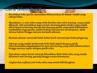 Cara Membuat : 
 Bersihkan tahu putih, kemudian dihancurkan di dalam wadah yang 
cukup lebar. 
 Masukkan 1/2 mie telor yang telah direbus dan telor kuning yang sudah 
dikocok, lalu masukkan jugawortel, kentang,daun sledri,yang sudah 
diiris beserta bawang merah dan bawang putih yang telah dihaluskan, 
tambahkan juga garam, kaldu bubuk dan merica secukupnya, aduk 
semua bahan hingga merata menjadi adonan. 
 Bentuk adonan mencadi bulat-bulat kecil menyerupai bola pingpong. 
 Adonan yang sudah berbentuk bola-bola lapisi dengan putih 
telur,kemudian digulingkan ke atas mie kering yang telah dihancurkan 
hingga merata lapisi dengan putih telur 
 Panaskan wajan berisi minyak,Masukkan Bola-bola tahu yang sudah 
dilumuri mie kering, goreng hinggawarna keemasan. 
 Angkat dan sajikan,mie bola tahu siap untuk dihidangkan. 
 