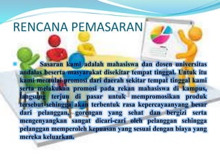 RENCANA PEMASARAN 
 Sasaran kami adalah mahasiswa dan dosen universitas 
andalas beserta masyarakat disekitar tempat tinggal. Untuk itu 
kami memulai promosi dari daerah sekitar tempat tinggal kami 
serta melakukan promosi pada rekan mahasiswa di kampus, 
langsung terjun di pasar untuk mempromosikan produk 
tersebut sehingga akan terbentuk rasa kepercayaanyang besar 
dari pelanggan, gorengan yang sehat dan bergizi serta 
mengenyangkan sangat dicari-cari oleh pelanggan sehingga 
pelanggan memperoleh kepuasan yang sesuai dengan biaya yang 
mereka keluarkan. 
 