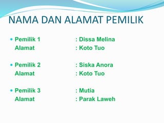 NAMA DAN ALAMAT PEMILIK 
 Pemilik 1 : Dissa Melina 
Alamat : Koto Tuo 
 Pemilik 2 : Siska Anora 
Alamat : Koto Tuo 
 Pemilik 3 : Mutia 
Alamat : Parak Laweh 
 