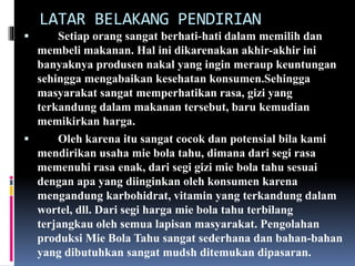LATAR BELAKANG PENDIRIAN 
 Setiap orang sangat berhati-hati dalam memilih dan 
membeli makanan. Hal ini dikarenakan akhir-akhir ini 
banyaknya produsen nakal yang ingin meraup keuntungan 
sehingga mengabaikan kesehatan konsumen.Sehingga 
masyarakat sangat memperhatikan rasa, gizi yang 
terkandung dalam makanan tersebut, baru kemudian 
memikirkan harga. 
 Oleh karena itu sangat cocok dan potensial bila kami 
mendirikan usaha mie bola tahu, dimana dari segi rasa 
memenuhi rasa enak, dari segi gizi mie bola tahu sesuai 
dengan apa yang diinginkan oleh konsumen karena 
mengandung karbohidrat, vitamin yang terkandung dalam 
wortel, dll. Dari segi harga mie bola tahu terbilang 
terjangkau oleh semua lapisan masyarakat. Pengolahan 
produksi Mie Bola Tahu sangat sederhana dan bahan-bahan 
yang dibutuhkan sangat mudsh ditemukan dipasaran. 
 