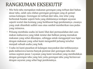 RANGKUMAN EKSEKUTIF 
• Mie bola tahu merupakan makanan gorengan yang terbuat dari bahan 
dasar tahu, salah satu olahan gorengan gorengan yang di gemari 
semua kalangan. Gorengan ini terbuat dari tahu, mie telur yang 
berbentuk bundar seperti bola yang didalamnya terdapat sayuran 
seperti wortel dan kentang yang berkhasiat bagi penikmatnya ,rasanya 
yang enak ditambah sedikit saus atau sambal memberikan rasa pedas 
yang istimewa. 
• Peluang membuka usaha ini kami lihat dari permasalahan dari cara 
makan mahasiswa yang tidak teratur dan bahkan jarang memakan 
makanan yang sehat dikampus, sehingga untuk mengganjal rasa lapar 
dengan makanan yang sehat kami mengambil peluang tersebut 
menjadi sebuah usaha yang baik. 
• Usaha ini kami pasarkan di kalangan masyarakat dan terkhususnya 
pada mahasiswa karena banyak peminat dari gorengan tahu dari 
semua segmen pasar. Layanan yang kami tawarkan yang membedakan 
dengan gorengan tahu yang lain yaitu gorengan tahu yang berinovasi 
dengan sayuran yang sehat bagi penikmatnya. 
 
