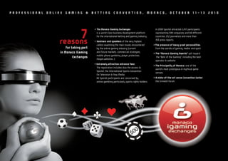 PROFESSIONAL   ONLINE   GAMING       &    BETTING            CONVENTION,                       MONACO,             OCTOBER                11-13       2010




                                           • The Monaco iGaming Exchanges                           In 2009 Sportel attracted 2,247 participants


                         7
                    reasons
                                             is a world class business development platform
                                             for the international betting and gaming industry.

                                           • Seminars and speakers of the very highest
                                                                                                    representing 938 companies and 68 different
                                                                                                    countries, 252 journalists and more than
                                                                                                    350 press reports.

                                             calibre examining the main issues encountered         • The presence of many great personalities
                        for taking part      by the online gaming industry (current                  from the worlds of gaming, media and sport
                    in Monaco iGaming        and future markets, commercial strategies,
                                                                                                   • The “Monaco iGaming Awards” will reward
                                             mobile phone gambling, player protection,
                             Exchanges                                                                the “Best of the iGaming”, including the best
                                             illegal websites…).
                                                                                                     operator & website.
                                           • Extremely attractive entrance fees:
                                                                                                   • The Principality of Monaco: one of the
                                             The registration includes also the access to
                                                                                                     world’s most prestigious & mythical game
                                             Sportel, the International Sports Convention
                                                                                                     venues.
                                             for Television & New Media.
                                             All Sportel participants are concerned by             • A state-of-the-art venue Convention Center:
                                             online gambling particularly sports rights holders.     the Grimaldi Forum.
 