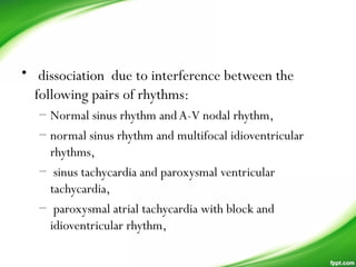 •  dissociation due to interference between the
following pairs of rhythms:
– Normal sinus rhythm andA-V nodal rhythm,
– normal sinus rhythm and multifocal idioventricular
rhythms,
– sinus tachycardia and paroxysmal ventricular
tachycardia,
– paroxysmal atrial tachycardia with block and
idioventricular rhythm,
 
