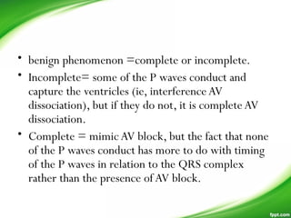 • benign phenomenon =complete or incomplete.
• Incomplete= some of the P waves conduct and
capture the ventricles (ie, interferenceAV
dissociation), but if they do not, it is completeAV
dissociation.
• Complete = mimic AV block, but the fact that none
of the P waves conduct has more to do with timing
of the P waves in relation to the QRS complex
rather than the presence ofAV block.
 