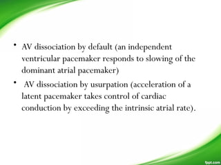 • AV dissociation by default (an independent
ventricular pacemaker responds to slowing of the
dominant atrial pacemaker)
• AV dissociation by usurpation (acceleration of a
latent pacemaker takes control of cardiac
conduction by exceeding the intrinsic atrial rate).
 
