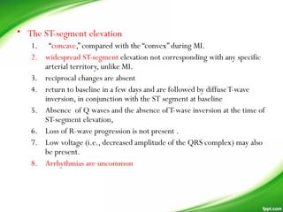 • The ST-segment elevation
1. “concave,” compared with the “convex” during MI.
2. widespread ST-segment elevation not corresponding with any specific
arterial territory, unlike MI.
3. reciprocal changes are absent
4. return to baseline in a few days and are followed by diffuseT-wave
inversion, in conjunction with the ST segment at baseline
5. Absence of Q waves and the absence ofT-wave inversion at the time of
ST-segment elevation,
6. Loss of R-wave progression is not present .
7. Low voltage (i.e., decreased amplitude of the QRS complex) may also
be present.
8. Arrhythmias are uncommon
 