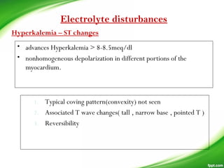 • advances Hyperkalemia > 8-8.5meq/dl
• nonhomogeneous depolarization in different portions of the
myocardium.
Electrolyte disturbances
Hyperkalemia – ST changes
1. Typical coving pattern(convexity) not seen
2. Associated T wave changes( tall , narrow base , pointed T )
3. Reversibility
 