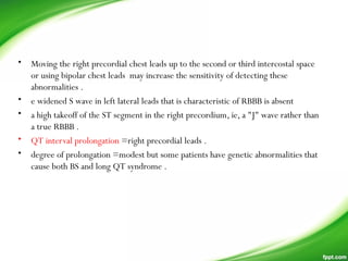 • Moving the right precordial chest leads up to the second or third intercostal space
or using bipolar chest leads may increase the sensitivity of detecting these
abnormalities .
• e widened S wave in left lateral leads that is characteristic of RBBB is absent
• a high takeoff of the ST segment in the right precordium, ie, a "J" wave rather than
a true RBBB .
• QT interval prolongation =right precordial leads .
• degree of prolongation =modest but some patients have genetic abnormalities that
cause both BS and long QT syndrome .
 