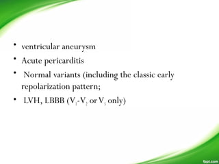 • ventricular aneurysm
• Acute pericarditis
• Normal variants (including the classic early
repolarization pattern;
•  LVH, LBBB (V1-V2 orV3 only)
  
 