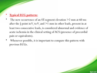 • Typical ECG pattern:
• The new occurrence of an ST-segment elevation >2 mm at 60 ms
after the J point inV2 toV3 and >1 mm in other leads, present in at
least two consecutive leads, is considered abnormal and evidence of
acute ischemia in the clinical setting of ACS (presence of precordial
pain or equivalents).
• Whenever possible, it is important to compare this pattern with
previous ECGs.
 