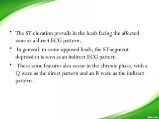 • The ST elevation prevails in the leads facing the affected
zone as a direct ECG pattern.
• In general, in some opposed leads, the ST-segment
depression is seen as an indirect ECG pattern .
• These same features also occur in the chronic phase, with a
Q wave as the direct pattern and an R wave as the indirect
pattern .
 
