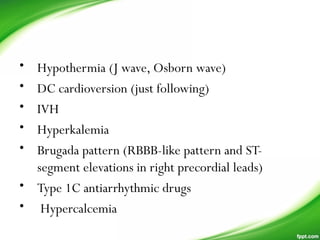 • Hypothermia (J wave, Osborn wave)
• DC cardioversion (just following)
• IVH
• Hyperkalemia
• Brugada pattern (RBBB-like pattern and ST-
segment elevations in right precordial leads)
• Type 1C antiarrhythmic drugs
• Hypercalcemia
 