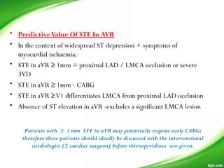 • PredictiveValue Of STE In AVR
• In the context of widespread ST depression + symptoms of
myocardial ischaemia:
• STE in aVR ≥ 1mm = proximal LAD / LMCA occlusion or severe
3VD
• STE in aVR ≥ 1mm - CABG
• STE in aVR ≥V1 differentiates LMCA from proximal LAD occlusion
• Absence of ST elevation in aVR -excludes a significant LMCA lesion
Patients with ≥ 1 mm STE in aVR may potentially require early CABG;
therefore these patients should ideally be discussed with the interventional
cardiologist (± cardiac surgeon) before thienopyridines are given.
 